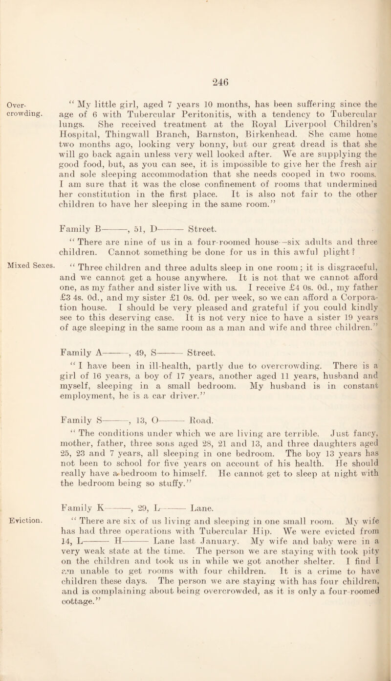 Over¬ crowding. Mixed Sexes. Eviction. “ My little girl, aged 7 years 10 months, has been suffering since the age of 6 with Tubercular Peritonitis, with a tendency to Tubercular lungs. She received treatment at the Iioyal Liverpool Children’s Hospital, Thingwall Branch, Barnston, Birkenhead. She came home two months ago, looking very bonny, but our great dread is that she will go back again unless very well looked after. We are supplying the good food, but, as you can see, it is impossible to give her the fresh air and sole sleeping accommodation that she needs cooped in two rooms. I am sure that it was the close confinement of rooms that undermined her constitution in the first place. It is also not fair to the other children to have her sleeping in the same room.” Family B-, 51, D- Street. “ There are nine of us in a four-roomed house—six adults and three children. Cannot something be done for us in this awful plight ? “ Three children and three adults sleep in one room ; it is disgraceful, and we cannot get a house anywhere. It is not that we cannot afford one, as my father and sister live with us. I receive £4 Os. 0d., my father £3 4s. 0d., and my sister £l Os. Od. per week, so we can afford a Corpora¬ tion house. I should be very pleased and grateful if you could kindly see to this deserving case. It is not very nice to have a sister 19 years of age sleeping in the same room as a man and wife and three children.” Family A-, 49, S—— Street. “ I have been in ill-health, partly due to overcrowding. There is a girl of 16 years, a boy of 17 years, another aged 11 years, husband and myself, sleeping in a small bedroom. My husband is in constant employment, he is a car driver.” Family S--, 13, O-Boad. u The conditions under which we are living are terrible. Just fancy, mother, father, three sons aged 28, 21 and 13, and three daughters aged 25, 23 and 7 years, all sleeping in one bedroom. The boy 13 years has not been to school for five years on account of his health. He should really have a bedroom to himself. He cannot get to sleep at night with the bedroom being so stuffy.” Family K-, 29, H-Lane. There are six of us living and sleeping in one small room. My wife has had three operations with Tubercular Hip. We were evicted from 14, L- FI- Lane last January. My wife and baby were in a very weak state at the time. The person we are staying with took pity on the children and took us in while we got another shelter. I find I am unable to get rooms with four children. It is a crime to have children these days. The person we are staying with has four children, and is complaining about being overcrowded, as it is only a four-roomed cottage.”