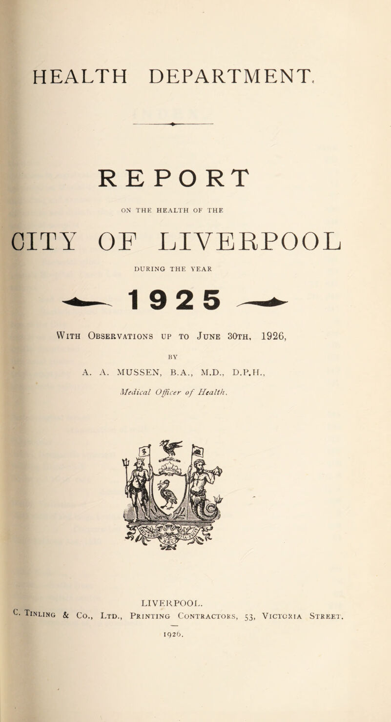 HEALTH DEPARTMENT. ♦ REPORT ON THE HEALTH OF THE CITY OF LIVERPOOL DURING THE YEAR -— 19 2 5 — With Observations up to June 30th, 1926, BY A. A. MUSSEN, B.A., M.D., D.P.H., Medical Officer of Health. LIVERPOOL. O Tinling & Co., Ltd., Printing Contractors, 53, Victoria Street. 1926.