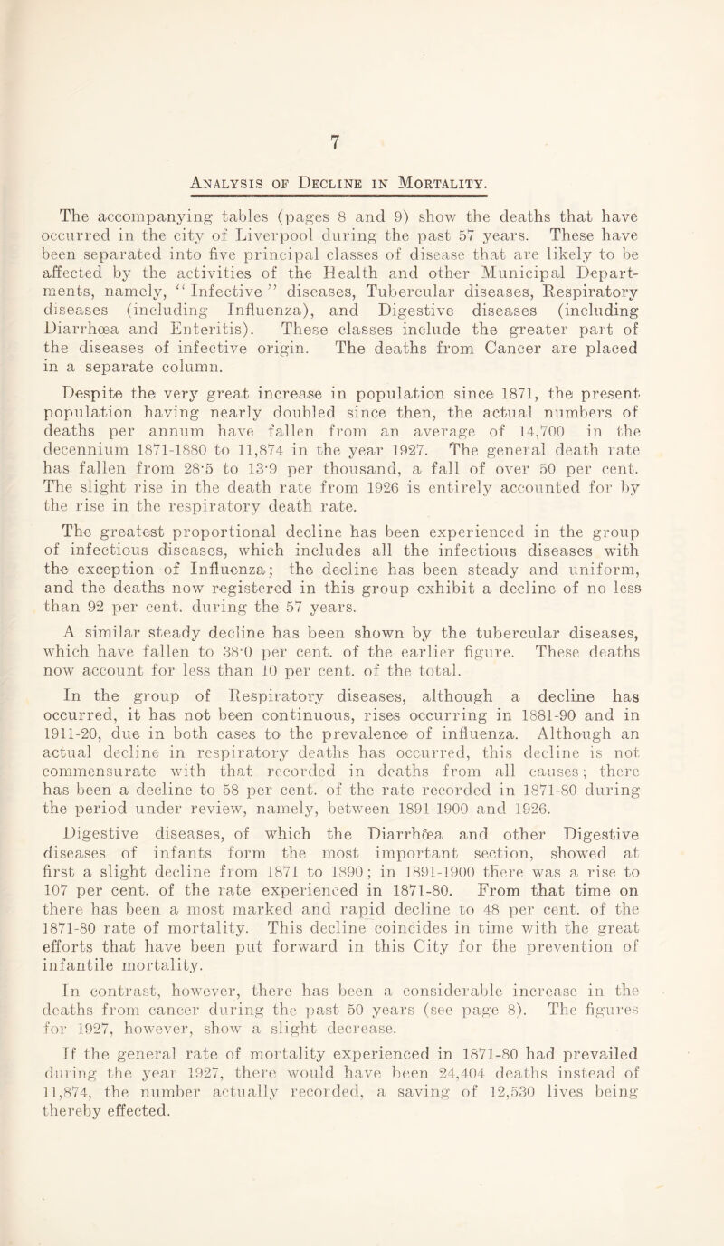Analysis of Decline in Mortality. The accompanying tables (pages 8 and 9) show the deaths that have occurred in the city of Liverpool during the past 57 years. These have been separated into five principal classes of disease that are likely to be affected by the activities of the Health and other Municipal Depart¬ ments, namely, “ Infective ” diseases, Tubercular diseases, Respiratory diseases (including Influenza), and Digestive diseases (including Diarrhoea and Enteritis). These classes include the greater part of the diseases of infective origin. The deaths from Cancer are placed in a separate column. Despite the very great increase in population since 1871, the present population having nearly doubled since then, the actual numbers of deaths per annum have fallen from an average of 14,700 in the decennium 1871-1880 to 11,874 in the year 1927. The general death rate has fallen from 28’5 to 13-9 per thousand, a fall of over 50 per cent. The slight rise in the death rate from 1926 is entirely accounted for by the rise in the respiratory death rate. The greatest proportional decline has been experienced in the group of infectious diseases, which includes all the infectious diseases with the exception of Influenza; the decline has been steady and uniform, and the deaths now registered in this group exhibit a decline of no less than 92 per cent, during the 57 years. A similar steady decline has been shown by the tubercular diseases, which have fallen to 38-0 per cent, of the earlier figure. These deaths now account for less tha,n 10 per cent, of the total. In the group of Respiratory diseases, although a decline has occurred, it has not been continuous, rises occurring in 1881-90 and in 1911-20, due in both cases to> the prevalence of influenza. Although an actual decline in respiratory deaths has occurred, this decline is not commensurate with that recorded in deaths from all causes; there has been a decline to 58 per cent, of the rate recorded in 1871-80 during the period under review, namely, between 1891-1900 and 1926. Digestive diseases, of which the Diarrhoea and other Digestive diseases of infants form the most important section, showed at first a slight decline from 1871 to 1890; in ] 891-1900 there was a rise to 107 per cent, of the rate experienced in 1871-80. From that time on there has been a most marked and rapid decline to 48 per cent, of the 1871-80 rate of mortality. This decline coincides in time with the great efforts that have been put forward in this City for the prevention of infantile mortality. In contrast, however, there has been a considerable increase in the deaths from cancer during the past 50 years (see page 8). The figures for 1927, however, show a slight decrease. If the general rate of mortality experienced in 1871-80 had prevailed during the year 1927, there would have been 24,404 deaths instead of 11,874, the number actually recorded, a saving of 12,530 lives being thereby effected.