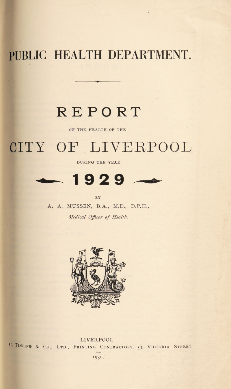 PUBLIC HEALTH DEPARTMENT. R E PO RT ON THE HEALTH OF THE CITY OF LIVERPOOL DURING THE YEAR —- 19 2 9 ^ A. A. MUSSEN, B.A., M.D., D.P.H., Medical Officer of Health. LIVERPOOL. C- Tinling & Co., Ltd., Printing Contractors, 53, Victoria Street
