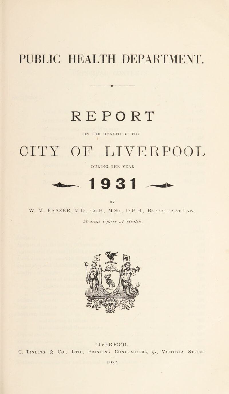 PUBLIC HEALTH DEPARTMENT ♦ RE PORT ON THE HEALTH OF THE CITY OF LIVERPOOL DURING THE YEAR 1931 BY W. M. FRAZER, M.D., Ch.B., M.Sc., D.P.H., Barrister-at-Law. Medical Officer of Health. LIVERPOOL. C. Tinting & Co., Ltd., Printing Contractors, 53, Victoria Street 1932.