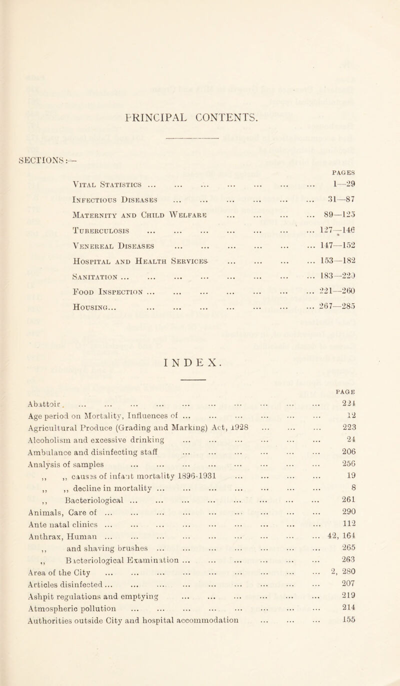 PRINCIPAL CONTENTS. SECTIONS:— PAGES Vital Statistics. 1—29 Infectious Diseases ... ... ... ... ... ... 31—87 Maternity and Child Welfare ... ... ... ... 89—125 Tuberculosis ... ... ... ... ... ... ... 127—146 * Venereal Diseases .147—152 Hospital and Health Services- .153—182 Sanitation ... ... ... ... ... ... • •• ••• 183—220 Food Inspection ... ... ... ... ... ... ... 221—-260 Housing... . 267—285 INDEX. PAGE Abattoir. ... ... ... ... ... ••• ••• ••• 224 Age period on Mortality, Influences of ... ... ... ... ... ... 12 Agricultural Produce (Grading and Marking) Act, i928 ... ... ... 223 Alcoholism and excessive drinking ... ... ... ... ... ... 24 Ambulance and disinfecting staff . 206 Analysis of samples ... ... ... ... ... ••• ••• ••• 256 ,, ,, causes of infant mortality 1896-1931 ... ... ... ... 19 ,, ,, decline in mortality ... ... ... ... ... ... ... 8 ,, Bacteriological ... ... ... ... ... ... ... ... 261 Animals, Care of ... ... ... ... ... ... ... ... ... 290 Ante natal clinics ... ... ... ... ... ... ... ... ... 112 Anthrax, Human ... ... ... ... ... ... ... ... ... 42, 164 ,, and shaving brushes ... ... ... ... ... ... ... 265 ,, Bacteriological Examination ... ... ... ... ... ... 263 Area of the City ... ... ... ... ... ••• ••• ••• ••• 2, 280 Articles disinfected... ... ... ... ... ... ••• ••• ••• 207 Ashpit regulations and emptying ... ... ... ... ... ... 219 Atmospheric pollution ... ... ... ... ... ... ... ••• 214 Authorities outside City and hospital accommodation ... ... ... 155