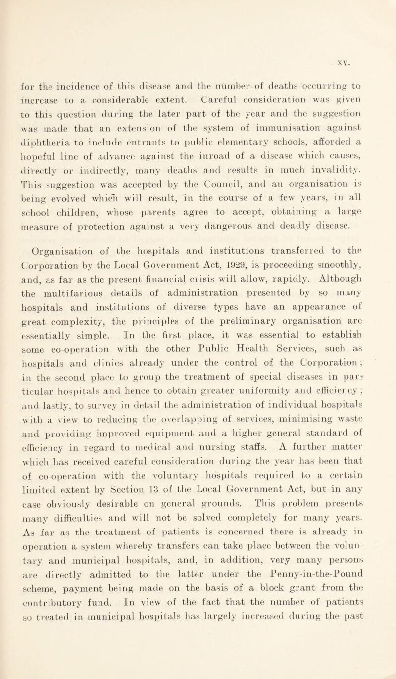 for the incidence of this disease and the number of deaths occurring to increase to a considerable extent. Careful consideration was given to this question during the later part of the year and the suggestion was made that an extension of the system of immunisation against diphtheria to include entrants to public elementary schools, afforded a hopeful line of advance against the inroad of a disease which causes, directly or indirectly, many deaths and results in much invalidity. This suggestion was accepted by the Council, and an organisation is being evolved which will result, in the course of a few years, in all school children, whose parents agree to accept, obtaining a large measure of protection against a very dangerous and deadly disease. Organisation of the hospitals and institutions transferred to the Corporation by the Local Government Act, 1929, is proceeding smoothly, and, as far as the present financial crisis will allow, rapidly. Although the multifarious details of administration presented by so many hospitals and institutions of diverse types have an appearance of great complexity, the principles of the preliminary organisation are essentially simple. In the first place, it was essential to establish some co-operation with the other Public Health Services, such as hospitals and clinics already under the control of the Corporation; in the second place to group the treatment of special diseases in par? ticular hospitals and hence to obtain greater uniformity and efficiency; and lastly, to survey in detail the administration of individual hospitals with a view to reducing the overlapping of services, minimising waste and providing improved equipment and a higher general standard of efficiency in regard to medical and nursing staffs. A further matter which has received careful consideration during the year has been that of co-operation with the voluntary hospitals required to a certain limited extent by Section 13 of the Local Government Act, but in any case obviously desirable on general grounds. This problem presents many difficulties and will not be solved completely for many years. As far as the treatment of patients is concerned there is already in operation a system whereby transfers can take place between the volun¬ tary and municipal hospitals, and, in addition, very many persons are directly admitted to the latter under the Penny-in-the-Pound scheme, payment being made on the basis of a block grant from the contributory fund. In view of the fact that the number of patients so treated in municipal hospitals has largely increased during the past