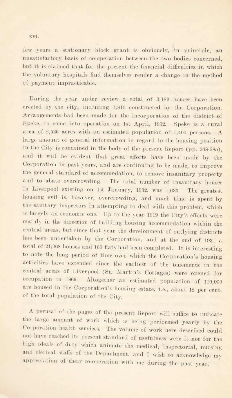 few years a stationary block grant is obviously, in principle, an unsatisfactory basis of co-operation between the two bodies concerned, but it is claimed tnat for the present the financial difficulties in which the voluntary hospitals find themselves render a change in the method of payment impracticable. During the year under review a total of 3,182 houses have been erected by the city, including 1,810 constructed by the Corporation. Arrangements had been made for the incorporation of the district of Speke, to come into operation on 1st April, 1932. Speke is a rural area of 2,526 acres with an estimated population of 1,400 persons. A large amount of general information in regard to the housing position in the City is contained in the body of the present Report (pp. 268-285), and it will be evident that great efforts have been made by the Corporation in past years, and are continuing to be made, to improve the general standard of accommodation, to remove insanitary property and to abate overcrowding. The total number of insanitary houses m Liverpool existing on 1st January, 1932, was 1,633. The greatest housing evil is, however, overcrowding, and much time is spent by the samtaiy inspectors in attempting to deal with this problem, which is largely an economic one. Up to the year 1919 the City’s efforts were mainly in the direction of building housing accommodation within the central areas, but since that year the development of outlying districts has been- undertaken by the Corporation, and at the end of 1931 a total of 21,068 houses and 169 flats had been completed. It is interesting t° note the lonS period of time over which the Corporation’s housing activities have extended since the earliest of the tenements in the central areas of Liverpool (St. Martin’s Cottages) were opened for occupation in 1869. Altogether an estimated population of 110,000 are housed m the Corporation’s housing estate, i.e., about 12 per cent, of the total population of the City. A perusal of the pages of the present Report will suffice to indicate the large amount of work which is being performed yearly by the Corporation health services. The volume of work here described could not have reached its present standard of usefulness were it not for the bUh ideals of duty which animate the medical, inspectorial, nursing and clerical staffs of the Department, and I wish to acknowledge my appreciation of their co-operation with me during the past year.