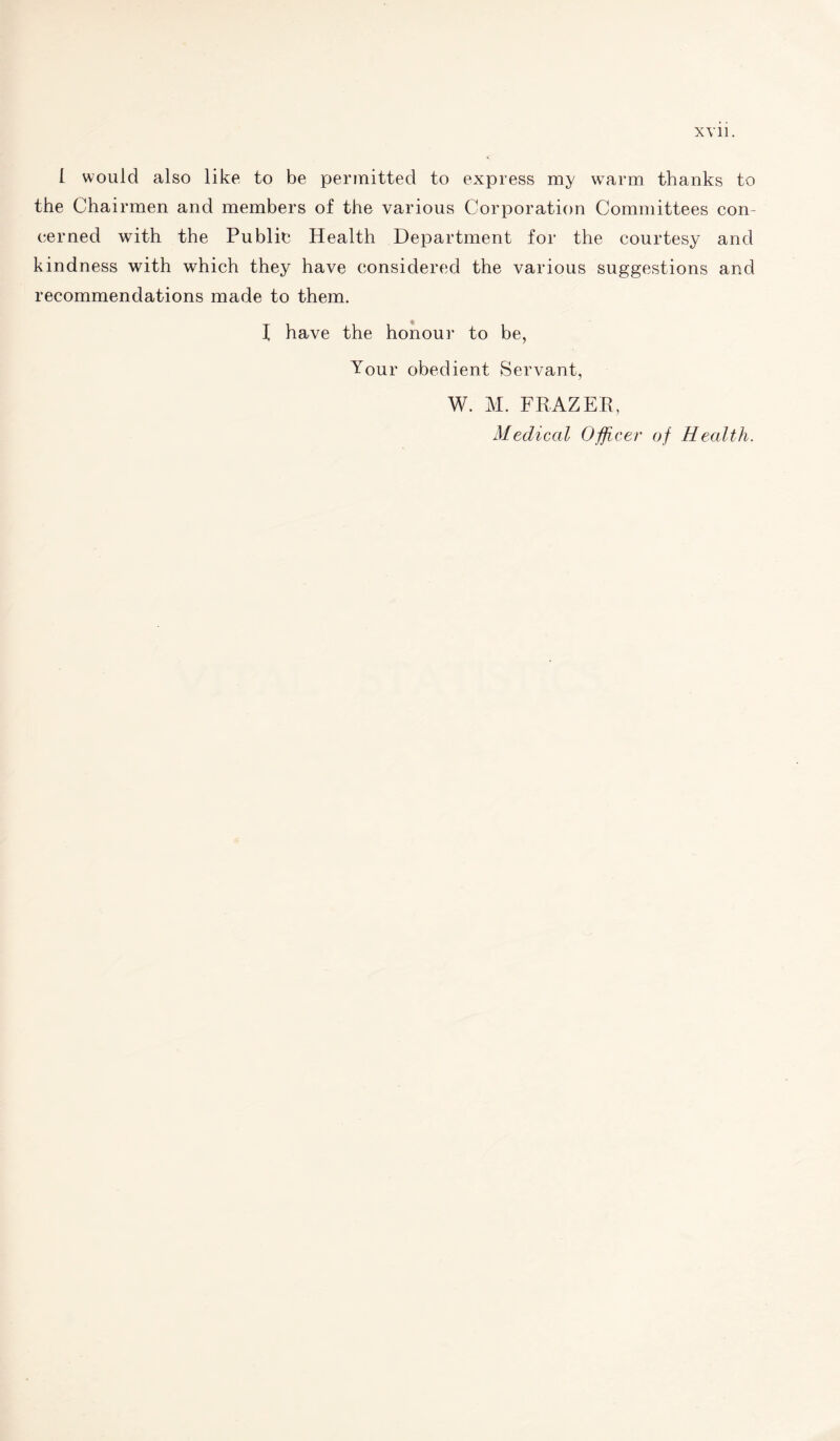 XY11. I would also like to be permitted to express my warm thanks to the Chairmen and members of the various Corporation Committees con¬ cerned with the Public Health Department for the courtesy and kindness with which they have considered the various suggestions and recommendations made to them. f have the honour to be, Your obedient Servant, W. M. FRAZER, Medical Officer of Health.