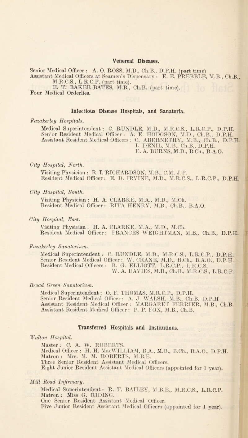 Venereal Diseases. Senior Medical Officer : A. 0. ROSS, M.D., Ch.B., D.P.H. (part time) Assistant Medical Officers at Seamen’s Dispensary : E. E. PREBBLE, M.B., Ch.B., M.R.C.S., L.R.C.P. (part time). E. T. BAKER-BATES, M.B., Ch.B. (part time). Four Medical Orderlies. Infectious Disease Hospitals, and Sanatoria. FazaJcerley Hospitals. Medical Superintendent: C. RUNDLE, M.D., M.R.C.S., L.R.C.P., D.P.H. Senior Resident Medical Officer : A. E. HODGSON, M.D., Ch.B., D.P.H. Assistant Resident Medical Officers : C. ABERNETHY, M.B., Ch.B., D.P.H. L. DENIL, M.B., Ch.B., D.P.H. E. A. BURNS, M.D., B.Ch., B.A.O. City Hospital, North. Visiting Physician : R. I. RICHARDSON, M.B., C.M. J.P. Resident Medical Officer: E. D. IRVINE, M.D., M.R.C.S., L.R.C.P., D.P.H. City Hospital, South. Visiting Physician : H. A. CLARKE, M.A., M.D., M.Ch. Resident Medical Officer : RITA HENRY, M.B., Ch.B., B.A.O. City Hospital, East. Visiting Physician : H. A. CLARKE, M.A., M.D., M.Ch. Resident Medical Officer: FRANCES WEIGHT MAN, M.B., Ch.B., D.P.H. FazaJcerley Sanatorium. Medical Superintendent: C. RUNDLE, M.D., M.R.C.S., L.R.C.P., D.P.H. Senior Resident Medical Officer : W. CRANE, M.D., B.Ch., B.A.O., D.P.H. Resident Medical Officers : B. G. ELLIOTT, L.R.C.P., L.R.C.S. W. A. DAVIES, M.B., Ch.B., M.R.C.S., L.R.C.P. Broad Green Sanatorium. Medical Superintendent: 0. F. THOMAS, M.R.C.P., D.P.H. Senior Resident Medical Officer : A. J. WALSH, M.B., Ch.B. D.P.H Assistant Resident Medical Officer : MARGARET FERRIER, M.B., Ch.B. Assistant Resident Medical Officer : P. P. FOX, M.B., Ch.B. Transferred Hospitals and Institutions. Walton Hospital. Master: C. A. W. ROBERTS. Medical Officer: II. H. MacWILLIAM, B.A., M.B., B.Ch., B.A.O., D.P.H. Matron: Mrs. M. M. ROBERTS, M.B.E. Three Senior Resident Assistant Medical Officers. Eight Junior Resident Assistant Medical Officers (appointed for 1 year). Mill Road Infirmary. Medical Superintendent: R. T. BAILEY, M.B.E., M.R.C.S., L.R.C.P. Matron : Miss G. RIDING. One Senior Resident Assistant Medical Officer. Five Junior Resident Assistant Medical Officers (appointed for 1 year).
