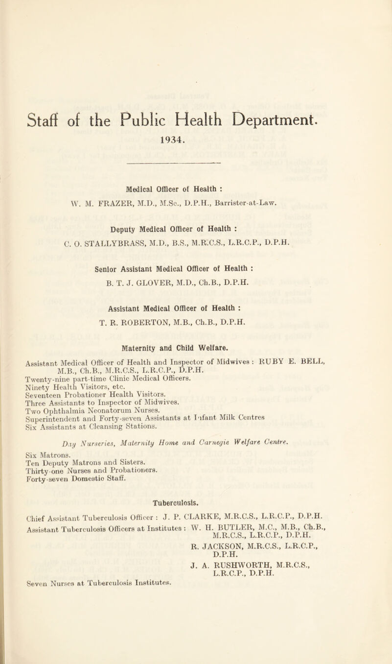 Staff of the Public Health Department. 1934. Medical Officer of Health : W. M. FRAZER, M.D., M.Sc., D.P.H., Rarrister-at-Law. Deputy Medical Officer of Health : C. 0. STALLYBRASS, M.D., B.S., M.R.C.S., L.R.C.R, D.P.H. Senior Assistant Medical Officer of Health : B. T. J. GLOVER, M.D., Ch.B., D.P.H. Assistant Medical Officer of Health : T. R. ROBERTON, M.B., Ch.B., D.P.H. Maternity and Child Welfare. Assistant Medical Officer of Health and Inspector of Midwives : RUBY E. BELL, M.B., Ch.B., M.R.C.S., L.R.C.P., D.P.H. Twenty-nine part-time Clinic Medical Officers. Ninety Health Visitors, etc. Seventeen Probationer Health Visitors. Three Assistants to Inspector of Midwives. Two Ophthalmia Neonatorum Nurses. Superintendent and Forty-seven Assistants at Infant Milk Centres Six Assistants at Cleansing Stations. Day Nurseries, Maternity Home and Carnegie Welfare Centre. Six Matrons. Ten Deputy Matrons and Sisters. Thirty-one Nurses and Probationers. Forty-seven Domestio Staff. Tuberculosis. Chief Assistant Tuberculosis Officer : J. P. CLARKE, M.R.C.S., L.R.C.P., D.P.H. Assistant Tuberculosis Officers at Institutes : W. H. BUTLER, M.C., M.B., Ch.B., M.R.C.S., L.R.C.P., D.P.H. R. JACKSON, M.R.C.S., L.R.C.P., D.P.H. J. A. RUSHWORTH, M.R.C.S., L.R.C.R, D.P.H. Seven Nurses at Tuberculosis Institutes.