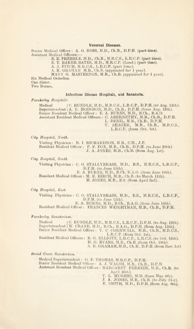 Venereal Diseases. Senior Medical Officer : A. 0. ROSS, M.D., Ch.B., D.P.H. (part-time). Assistant Medical Officers :— E. E. PREBBLE, M.D., Ch.B., M.R.C.S., L.R.C.P. (part time). E. T. BAKER-BATES, M.D., M.R.C.P. (Lond.) (part time). A. A. FITCH, M.R.C.S., L.R.C.P. (part time). A. R. GRAHAM M.B., Ch.B. (appointed for 1 year). MARY G. MASTERTON, M.B., Ch.B. (appointed for 1 year). Six Medical Orderlies. One Sister. Two Nurses. Infectious Disease Hospitals, and Sanatoria. Fazakerley Hospitals. Medical ( C. BUNDLE, M.D., M.R.C.S., L.R.C.P., D.P.H. (to Aug. 12th). Superintendent) A. E. HODGSON, M.D., Ch.B., D.P.H. (from Aug. 13th). Senior Resident Medical Officer : E. A. BURNS, M.D., B.Ch., B.A.O. Assistant Resident Medical Officers : C. ABERNETHY, M.B., Ch.B., D.P.H. L. DENIL, M.B., Ch.B., D.P.H. T. SEAGER, M.B., Ch.B., M.R.C.S., L.R.C.P. (from Oct. 1st). City Hospital, North. Visiting Physician : R. I. RICHARDSON, M.B., C.M., J.P. Resident Medical Officer : P. P. FOX, M.B., Ch.B., D.P.H. (to June 30th). J. A. JONES, M.B., Ch.B. (from Aug. 1st). City Hospital, South. Visiting Physician : C. 0. STALLYBRASS, M.D., B.S., M.R.C.S., L.R.C.P., D.P.H. (to June 15th). E. A. BURNS, M.D., B.Ch. B.A.O. (from June 16th). Resident Medical Officer : M. E. BIRCH, M.B., Ch.B. (to March 11th). H. JONES, M.B., B.S. (from April 2nd). City Hospital, East. Visiting Physician : C. 0. STALLYBRASS, M.D., B.S., M.R.C.S., L.R.C.P., D.P.H. (to June 15th). E. A. BURNS, M.D., B.Ch., B.A.O. (from June 16th). Resident Medical Officer : FRANCES WEIGHTMAN, M.B., Ch.B., D.P.H. Fazakerley Sanatorium. Medical C. RUNDLE, M.D., M.R.C.S., L.R.C.P., D.P.H. (to Aug. 12th). Superintendent W. CRANE, M.D., B.Ch., B.A.O., D.P.H. (from Aug. 13th). Senior Resident Medical Officer : V. C. CORNWALL, M.B., Ch.B., M.R.C.S., L.R.C.P. (from Oct. 1st). Resident Medical Officers : B. G. ELLIOTT, L.R.C.P., L.R.C.S. (to Oct. 13th). H. G. EVANS, M.B., Ch.B. (from Oct. 18th). A. R. GRAHAM, M.B., Ch.B., D.P.H. (from Nov. 1st). Broad Green Sanatorium. Medical Superintendent: O. F. THOMAS, M.R.C.P., D.P.H. Senior Resident Medical Officer : A. J. WALSH, M.B., Ch.B., D.P.H. Assistant Resident Medical Officer : MARGARET FERRIER, M.B., Ch.B. (to April 30th). T. L. HUGHES, M.D. (from May 4th). J. A. JONES, M.B., Ch.B. (to July 3lst). E. SMITH, M.I)., D.P.H. (from Aug. 8th).