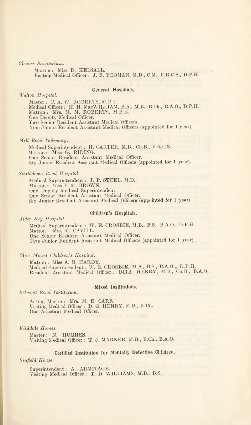 Cleaver Sanatorium. Matron : Miss D. KELSALL. Visiting Medical Officer : J. B. YEOMAN, M.D., C.M., F.R.C.S., D.P.H General Hospitals. Walton Hospital. Master : C. A. W. ROBERTS, M.B.E. Medical Officer : H. H. MacWILLIAM, B.A., M.B., B.Ch., B.A.O., D.P.H. Matron: Mrs. M. M. ROBERTS, M.B.E. One Deputy Medical Officer. Two Senior Resident Assistant Medical Officers. Nine Junior Resident Assistant Medical Officers (appointed for 1 year). Mill Road Infirmary. Medical Superintendent: H. CARTER, M.B., Ch.B., F.R.C.S. Matron : Miss G. RIDING. One Senior Resident Assistant Medical Officer. Six Junior Resident Assistant Medical Officers (appointed for 1 year). Smithdown Road Hospital. Medical Superintendent: J. P. STEEL, M.D. Matron : Miss F. M. BROWN. One Deputy Medical Superintendent. One Senior Resident Assistant Medical Officer. Six Junior Resident Assistant Medical Officers (appointed for 1 year) Children’s Hospitals. Alder Hey Hospital. Medical Superintendent: W. E. CROSBIE, M.B., B.S., B.A.O., D.P.H. Matron : Miss M. CAVILL. One Senior Resident Assistant Medical Officer. Five Junior Resident Assistant Medical Officers (appointed for 1 year) Olive Mount Children's Hospital. Matron : Miss A. B. HARDY. Medical Superintendent: W. E. CROSBIE, M.B., B.S., B.A.O.,, D.P.H. Resident Assistant Medical Officer : RITA HENRY, M.B., Ch.B., B.A.O. Mixed Institutions. Belmont Road Institution. Acting Master : Mrs. M. E. CARR. Visiting Medical Officer : D. G. HENRY, M.B., B.Ch. One Assistant Medical Officer. Kirkdale Homes. Master: N. HUGHES. Visiting Medical Officer: T. J. MARNER, M.B., B.Ch., B.A.O. Certified Institution for Mentally Defective Children. Seafield House. Superintendent: A. ARMITAGE. Visiting Medical Officer : T. D. WILLIAMS, M.B., B.S.