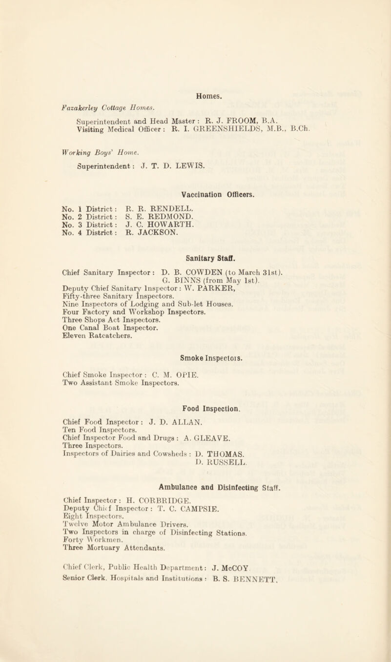 Homes. Fazalcerley Cottage Homes. Superintendent and Head Master: R. J. FROOM, B.A. Visiting Medical Officer : R. I. GREENSHIELDS, M.B., B.Ch. Working Boys'1 Home. Superintendent: J. T. D. LEWIS. Vaccination Officers. No. 1 District: No. 2 District: No. 3 District: No. 4 District: R. R. RENDELL. S. E. REDMOND. J. C. HOWARTH. R. JACKSON. Sanitary Staff. Chief Sanitary Inspector: D. B. COWDEN (to March 31st). G. BINNS (from May 1st). Deputy Chief Sanitary Inspector: W. PARKER, Fifty-three Sanitary Inspectors. Nine Inspectors of Lodging and Sub-let Houses. Four Factory and Workshop Inspectors. Three Shops Act Inspectors. One Canal Boat Inspector. Eleven Ratcatchers. Smoke Inspectors. Chief Smoke Inspector : C. M. OPIE. Two Assistant Smoke Inspectors. Food Inspection. Chief Food Inspector : J. D. ALLAN. Ten Food Inspectors. Chief Inspector Food and Drugs : A. GLEAVE. Three Inspectors. Inspectors of Dairies and Cowsheds : D. THOMAS. D. RUSSELL Ambulance and Disinfecting Staff. Chief Inspector : H. CORBRIDGE. Deputy Chief Inspector: T. C. CAMPSIE. Eight Inspectors. Twelve Motor Ambulance Drivers. Two Inspectors in charge of Disinfecting Stations. Forty Workmen. Three Mortuary Attendants. Chief Clerk, Public Health Department: J. McCOY Senior Clerk. Hospitals and Institutions ? B. S. BENNETT.