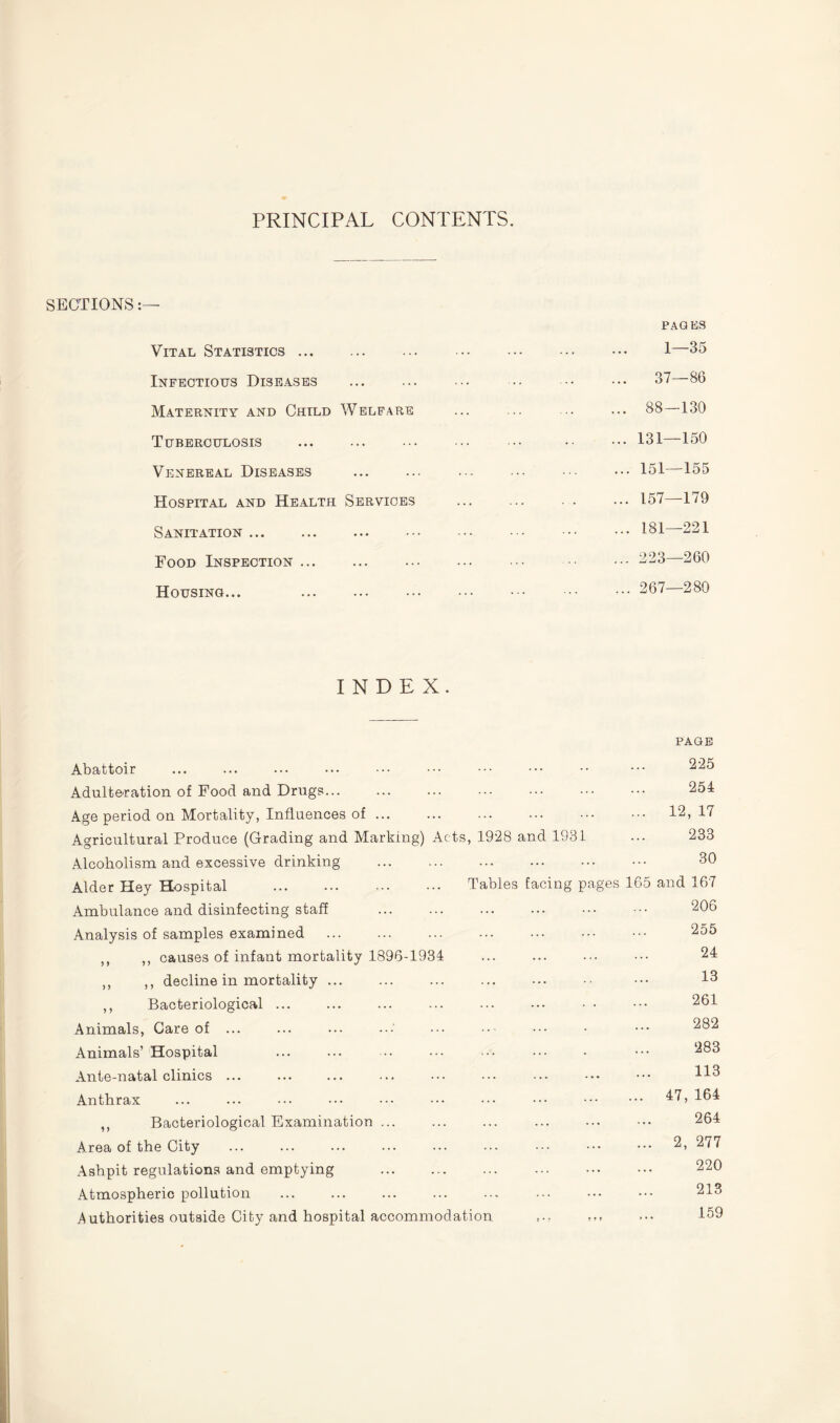 PRINCIPAL CONTENTS. SECTIONS:— Vital Statistics. Infectious Diseases . Maternity and Child Welfare Tuberculosis . Venereal Diseases Hospital and Health Services Sanitation. Food Inspection. Housing... . PAGES 1—35 37—86 88—130 131—150 151—155 157—179 181—221 223—260 267—280 INDEX. PAGE Abattoir Adulteration of Food and Drugs... Age period on Mortality, Influences of. Agricultural Produce (Grading and Marking) Acts, 1928 and 1931 Alcoholism and excessive drinking . 225 254 12, 17 233 30 Alder Hey Hospital . Tables facing pages 165 Ambulance and disinfecting staff Analysis of samples examined . ,, ,, causes of infant mortality 1896-1934 ,, ,, decline in mortality ... ,, Bacteriological ... Animals, Care of ... Animals’ Hospital Ante-natal clinics ... Anthrax ... ... ••• ••• ••• ••• ••• ••• . ,, Bacteriological Examination ... Area of the City . Ashpit regulations and emptying . Atmospheric pollution Authorities outside City and hospital accommodation and 167 206 255 24 13 261 282 283 113 47, 164 264 2, 277 220 213 159