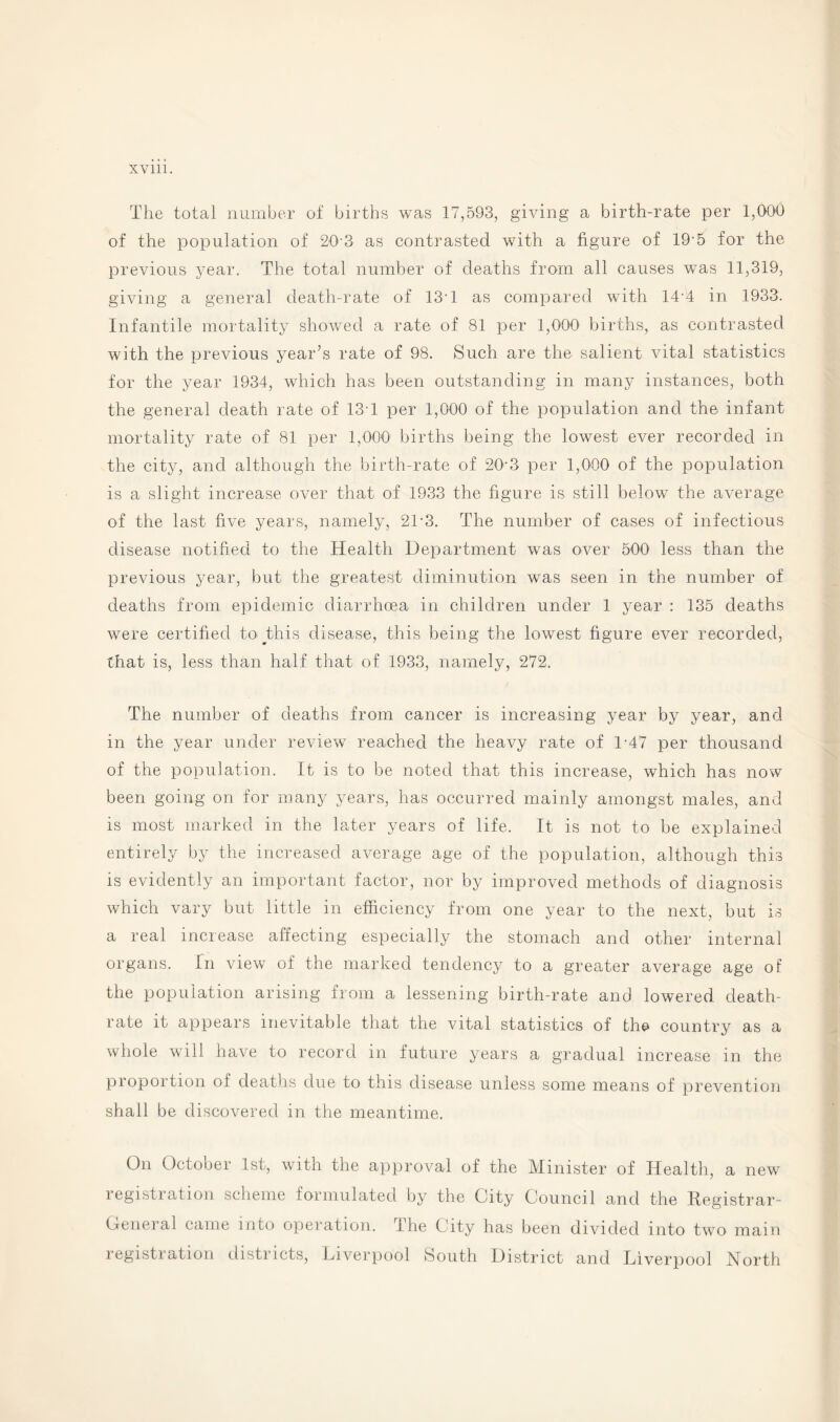 The total number of births was 17,593, giving a birth-rate per 1,000 of the population of 20'3 as contrasted with a figure of 19-5 for the previous year. The total number of deaths from all causes was 11,319, giving a general death-rate of 13-1 as compared with 14-4 in 1933. Infantile mortality showed a rate of 81 per 1,000 births, as contrasted with the previous year’s rate of 98. Such are the salient vital statistics for the year 1934, which has been outstanding in many instances, both the general death rate of 13T per 1,000 of the population and the infant mortality rate of 81 per 1,000 births being the lowest ever recorded in the city, and although the birth-rate of 20’3 per 1,000 of the population is a slight increase over that of 1933 the figure is still below the average of the last five years, namely, 2T3. The number of cases of infectious disease notified to the Health Department was over 500 less than the previous year, but the greatest diminution was seen in the number of deaths from epidemic diarrhoea in children under 1 year : 135 deaths were certified toMhis disease, this being the lowest figure ever recorded, that is, less than half that of 1933, namely, 272. The number of deaths from cancer is increasing year by year, and in the year under review reached the heavy rate of L47 per thousand of the population. It is to be noted that this increase, which has now been going on for many years, has occurred mainly amongst males, and is most marked in the later years of life. It is not to be explained entirely by the increased average age of the population, although this is evidently an important factor, nor by improved methods of diagnosis which vary but little in efficiency from one year to the next, but is a real increase affecting especially the stomach and other internal organs. In view of the marked tendency to a greater average age of the population arising from a lessening birth-rate and lowered death- rate it appears inevitable that the vital statistics of the country as a whole will have to record in future years a gradual increase in the proportion of deaths due to this disease unless some means of prevention shall be discovered in the meantime. On October 1st, with the approval of the Minister of Health, a new registration scheme formulated by the City Council and the Registrar- Oenei al came into operation. The City has been divided into two main registration districts, Liverpool South District and Liverpool North