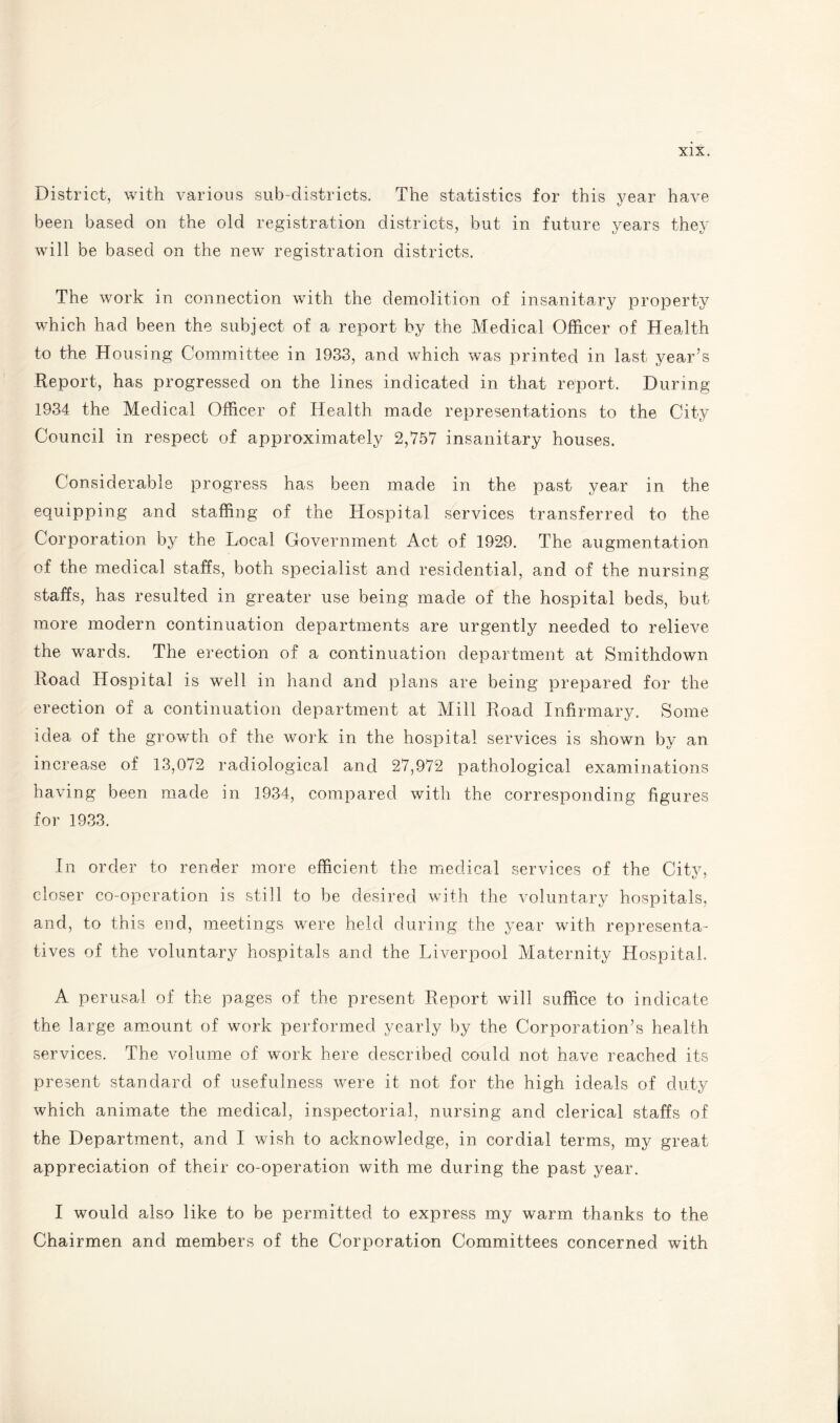 District, with various sub-districts. The statistics for this year have been based on the old registration districts, but in future years they will be based on the new registration districts. The work in connection with the demolition of insanitary property which had been the subject of a report by the Medical Officer of Health to the Housing Committee in 1933, and which was printed in last year’s Report, has progressed on the lines indicated in that report. During 1934 the Medical Officer of Health made representations to the City Council in respect of approximately 2,757 insanitary houses. Considerable progress has been made in the past year in the equipping and staffing of the Hospital services transferred to the Corporation by the Local Government Act of 1929. The augmentation of the medical staffs, both specialist and residential, and of the nursing staffs, has resulted in greater use being made of the hospital beds, but more modern continuation departments are urgently needed to relieve the wards. The erection of a continuation department at Smithdown Road Hospital is well in hand and plans are being prepared for the erection of a continuation department at Mill Road Infirmary. Some idea of the growth of the work in the hospital services is shown by an increase of 13,072 radiological and 27,972 pathological examinations having been made in 1934, compared with the corresponding figures for 1933. In order to render more efficient the medical services of the City, closer co-operation is still to be desired with the voluntary hospitals, and, to this end, meetings were held during the year with representa¬ tives of the voluntary hospitals and the Liverpool Maternity Hospital. A perusal of the pages of the present Report will suffice to indicate the large amount of work performed yearly by the Corporation’s health services. The volume of work here described could not have reached its present standard of usefulness were it not for the high ideals of duty which animate the medical, inspectorial, nursing and clerical staffs of the Department, and I wish to acknowledge, in cordial terms, my great appreciation of their co-operation with me during the past year. I would also like to be permitted to express my warm thanks to the Chairmen and members of the Corporation Committees concerned with