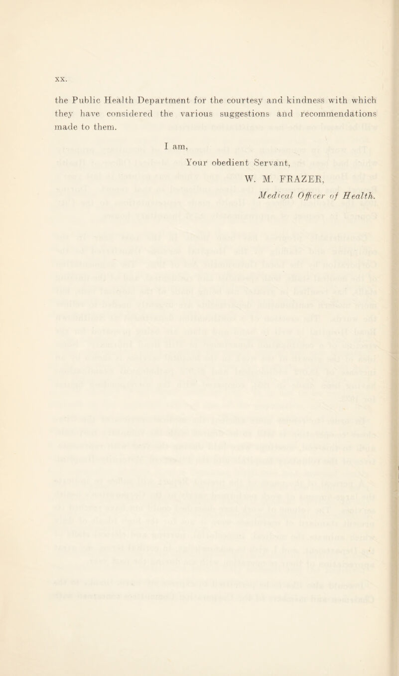 the Public Health Department for the courtesy and kindness with which they have considered the various suggestions and recommendations made to them. I am, It our obedient Servant, W. M. FRAZER, Medical Officer of Health.