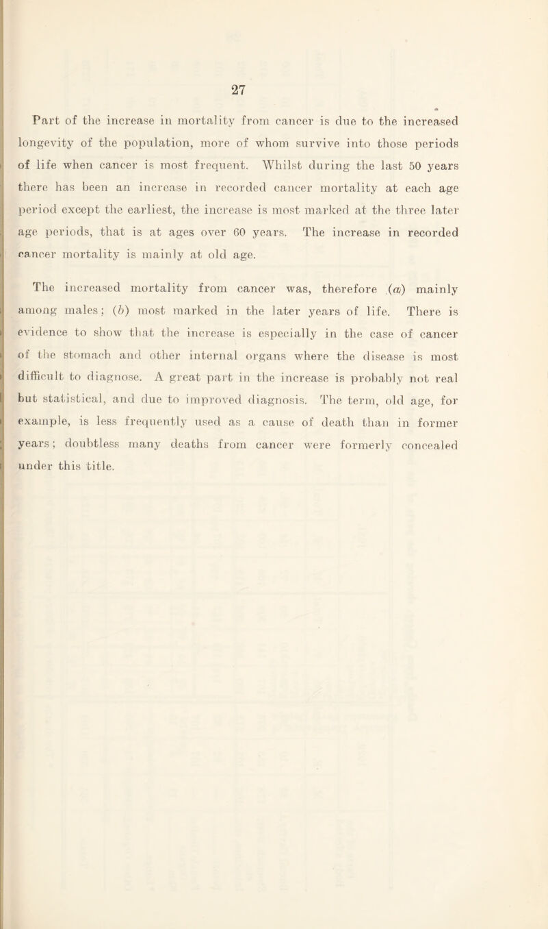 Part of the increase in mortality from cancer is due to the increased longevity of the population, more of whom survive into those periods of life when cancer is most frequent. Whilst during the last 50 years there has been an increase in recorded cancer mortality at each age period except the earliest, the increase is most marked at the three later age periods, that is at ages over 60 years. The increase in recorded cancer mortality is mainly at old age. The increased mortality from cancer was, therefore (a) mainly among males; (b) most marked in the later years of life. There is evidence to show that the increase is especially in the case of cancer of the stomach and other internal organs where the disease is most difficult to diagnose. A great part in the increase is probably not real but statistical, and due to improved diagnosis. The term, old age, for example, is less frequently used as a cause of death than in former years; doubtless many deaths from cancer were formerly concealed under this title.
