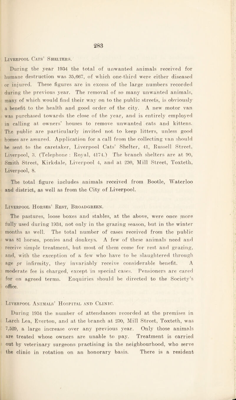 Liverpool Cats’ Shelters. During the year 1934 the total of unwanted animals received for humane destruction was 35,667, of which one-third were either diseased or injured. These figures are in excess of the large numbers recorded during the previous year. The removal of so many unwanted animals, many of which would find their way on to the public streets, is obviously a benefit to the health and good order of the city. A new motor van was purchased towards the close of the year, and is entirely employed in calling at owners’ houses to remove unwanted cats and kittens. The public are particularly invited not to keep litters, unless good homes are assured. Application for a call from the collecting van should be sent to the caretaker, Liverpool Cats’ Shelter, 41, Russell Street, Liverpool, 3. (Telephone : Royal, 4174.) The branch shelters are at 90, Smith Street, Kirkdale, Liverpool 4, and at 230, Mill Street, Toxteth, Liverpool, 8. The total figure includes animals received from Rootle, Waterloo and district, as well as from the City of Liverpool. Liverpool Horses’ Rest, Broadgreen. The pastures, loose boxes and stables, at the above, were once more fully used during 1934, not only in the grazing season, but in the winter months as well. The total number of cases received from the public was 81 horses, ponies and donkeys. A few of these animals need and receive simple treatment, but most of them come for rest and grazing, and, with the exception of a few who have to be slaughtered through age pr infirmity, they invariably receive considerable benefit. A moderate fee is charged, except in special cases. Pensioners are cared for on agreed terms. Enquiries should be directed to the Society’s office. Liverpool Animals’ Hospital and Clinic. During 1934 the number of attendances recorded at the premises in Larch Lea, Everton, and at the branch at 230, Mill Street, Toxteth, was 7,529, a large increase over any previous year. Only those animals are treated whose owners are unable to pay. Treatment is carried out by veterinary surgeons practising in the neighbourhood, who serve the clinic in rotation on an honorary basis. There is a resident