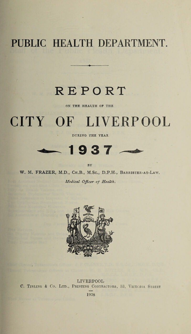 PUBLIC HEALTH DEPARTMENT. REPORT ON THE HEALTH OF THE CITY OF LIVERPOOL DURING THE YEAR 19 3 7 BY W. M. FRAZER, M.D., Ch.B., M.Sc., D.P.H., Barrister-at-Law. Medical Officer of Health. LIVERPOOL C. Tin ling & Co. Ltd., Printing Contractors, 53, Victoria Sireet 1938