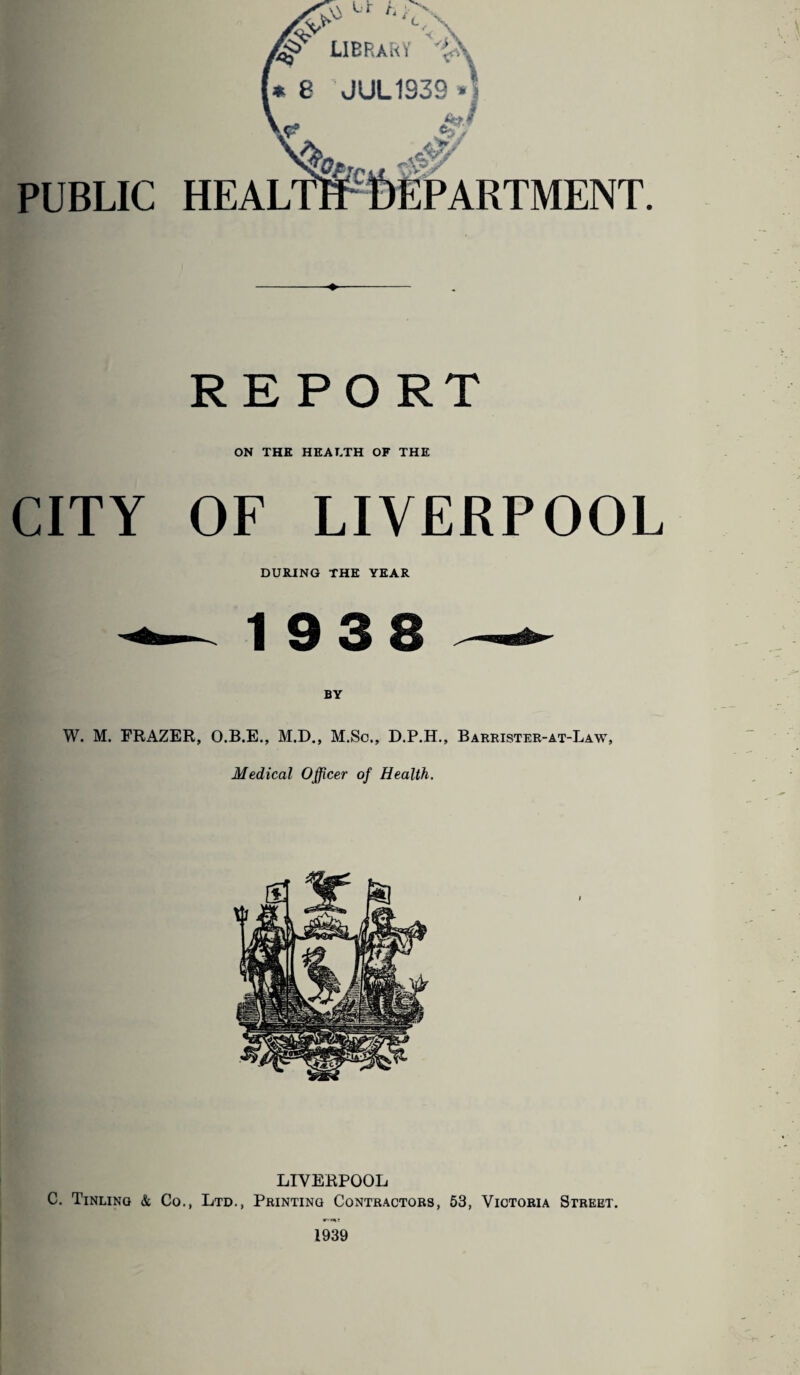 JLIPHAiM r'.'i » 8 JUL1939 •! PUBLIC REPORT ON THE HEALTH OF THE CITY OF LIVERPOOL DURING THE YEAR 1938 — BY W. M. FRAZER, O.B.E., M.D., M.Sc., D.P.H., Barrister-at-Law, Medical Officer of Health, LIVERPOOL C. Tinling & Co., Ltd., Printing Contractors, 53, Victoria Street.