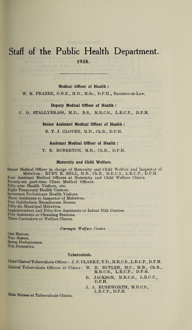 Staff of the Public Health Department. 1938. Medical Officer of Health : W. M. FRAZER, O.B.E., M.D., M.Sc., D.P.H., Barrister-at-Law. Deputy Medical Officer of Health : C. 0. STALLYBRASS, M.D., B.S., M.R.C.S., L.R.C.P., D.P.H. Senior Assistant Medical Officer of Health : B. T. J. GLOVER, M.D., Ch.B., D.P.H. Assistant Medical Officer of Health : T. R. ROBERTON, M.B., Ch.B., D.P.H. Maternity and Child Welfare. Senior Medical Officer in charge of Maternity and Child Welfare and Inspector of Midwives: RUBY E. BELL, M.B., Ch.B., M.R.C.S., L.R.C.P., D.P.H. Four Assistant Medical Officers at Maternity and Child Welfare Clinics. Twenty-six part-time Clinic Medical Officers. Fifty-nine Health Visitors, etc. Eight Temporary Health Visitors. Seventeen Probationer Health Visitors. Three Assistants to Inspector of Midwives. Two Ophthalmia Neonatorum Nurses. Fifty-six Municipal Midwives. Superintendent and Fifty-five Assistants at Infant Milk Centres. Five Assistants at Cleansing Stations. Three Caretakers at Welfare Clinics. Carnegie Welfare Centre. One Matron. Two Sisters. Seven Probationers. Ten Domestics. Tuberculosis. Chief Clinical Tuberculosis Officer : J. P. CLARKE, T.D., M.R.C.S., L.R.C.P., D.P.H. Clinical Tuberculosis Officers at Clinics: W. H. BUTLER, M.C., M.B., Ch.B., M.R.C.S., L.R.C.P., D.P.H. R. JACKSON, M.R.C.S., L.R.C.P., D.P.H. J. A. RUSHWORTH, M.R.C.S., L.R.C.P., D.P.H. Nine Nurses at Tuberculosis Clinics.