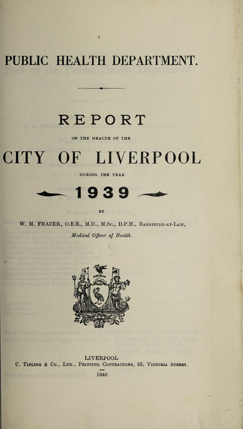 PUBLIC HEALTH DEPARTMENT. -♦—- REPORT ON THE HEALTH OF THE CITY OF LIVERPOOL DURING THE YEAR ■*— 19 3 9 — W. M. FRAZER, O.B.E., M.D., M.Sc., D.P.H., Barrister-at-Law, Medical Officer of Health. LIVERPOOL C. Tinling & Co., Ltd., Printing Contractors, 53, Victoria btrrei. 1940