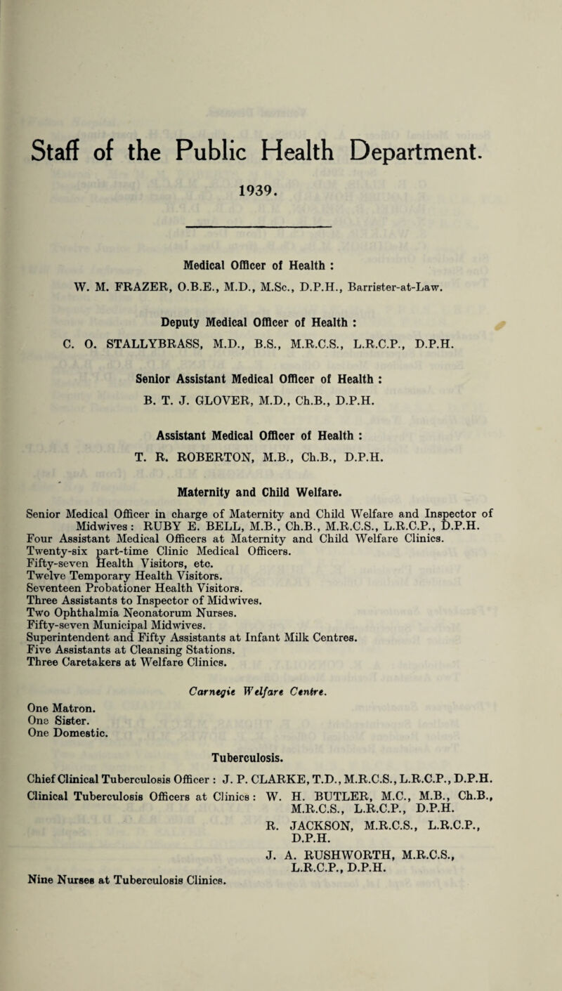 Staff of the Public Health Department. 1939. Medical Officer of Health : W. M. FRAZER, O.B.E., M.D., M.Sc., D.P.H., Barrister-at-Law. Deputy Medical Officer of Health : C. O. STALLYBRASS, M.D., B.S., M.R.C.S., L.R.C.P., D.P.H. Senior Assistant Medical Officer of Health : B. T. J. GLOVER, M.D., Ch.B., D.P.H. Assistant Medical Officer of Health : T. R. ROBERTON, M.B., Ch.B., D.P.H. Maternity and Child Welfare. Senior Medical Officer in charge of Maternity and Child Welfare and Inspector of Midwives: RUBY E. BELL, M.B., Ch.B., M.R.C.S., L.R.C.P., D.P.H. Four Assistant Medical Officers at Maternity and Child Welfare Clinics. Twenty-six part-time Clinic Medical Officers. Fifty-seven Health Visitors, etc. Twelve Temporary Health Visitors. Seventeen Probationer Health Visitors. Three Assistants to Inspector of Midwives. Two Ophthalmia Neonatorum Nurses. Fifty-seven Municipal Mid wives. Superintendent and Fifty Assistants at Infant Milk Centres. Five Assistants at Cleansing Stations. Three Caretakers at Welfare Clinics. Carnegie Welfare Centre. One Matron. One Sister. One Domestic. Tuberculosis. Chief Clinical Tuberculosis Officer : J. P. CLARKE, T.D., M.R.C.S., L.R.C.P., D.P.H. Clinical Tuberculosis Officers at Clinics: W. H. BUTLER, M.C., M.B., Ch.B., M.R.C.S., L.R.C.P., D.P.H. R. JACKSON, M.R.C.S., L.R.C.P., D.P.H. J. A. RUSHWORTH, M.R.C.S., L.R.C.P., D.P.H. Nine Nurses at Tuberculosis Clinics.