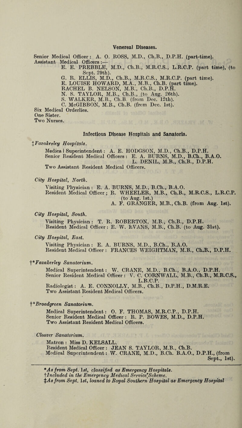 Venereal Diseases. Senior Medical Officer : A. 0. ROSS, M.D., Ch.B., D.P.H. (part-time). Assistant Medical Officers :— E. E. PREBBLE, M.D., Ch.B., M.R.C.S., L.R.C.P. (part time), (to Sept. 29th). G. R. ELLIS, M.D., Ch.B., M.R.C.S., M.R.C.P. (part time). E. LOUISE HOWARD, M.A., M.B., Ch.B. (part time). RACHEL B. NELSON, M.B., Ch.B., D.P.H. N. S. TAYLOR, M.B., Ch.B., (to Aug. 26th). S. WALKER, M.B., Ch.B. (from Dec. 12th). C. McGIBBON, M.B., Ch.B. (frem Dec. 1st). Six Medical Orderlies. One Sister. Two Nurses. Infectious Disease Hospitals and Sanatoria. J Fazalce rley Hosp i ta is. Medica 1 Superintendent: A. E. HODGSON, M.D., Ch.B., D.P.H. Senior Resident Medical Officers: E. A. BURNS, M.D., B.Ch., B.A.O. L. DENIL, M.B., Ch.B., D.P.H. Two Assistant Resident Medical Officers. City Hospital, North. Visiting Physician : E. A. BURNS, M.D., B.Ch., B.A.O. Resident Medical Officer ; R. WHEELER, M.B., Ch.B., M.R.C.S., L.R.C.P. (to Aug. 1st.) A. F. GRANGER, M.B.,Ch.B. (from Aug. 1st). City Hospital, South. Visiting Physician : T. R. ROBERTON, M.B., Ch.B., D.P.H. Resident Medical Officer: E. W. EVANS, M.B., Ch.B. (to Aug. 31st). City Hospital, East. Visiting Physician : E. A. BURNS, M.D., B.Ch., B.A.O. Resident Medical Officer: FRANCES WEIGHTMAN, M.B., Ch.B., D.P.H. t*Fazakerley Sanatorium. Medical Superintendent: W. CRANE, M.D., B.Ch., B.A.O., D.P.H. Senior Resident Medical Officer: V. C. CORNWALL, M.B., Ch.B., M.R.C.S., L R C P Radiologist: A. E. CONNOLLY, M.B., Ch.B., D.P.H., D.M.R.E. Two Assistant Resident Medical Officers. \*Broadgreen Sanatorium. Medical Superintendent: 0. F. THOMAS, M.R.C.P., D.P.H. Senior Resident Medical Officer : R. P. BOWES, M.D., D.P.H. Two Assistant Resident Medical Officers. Cleaver Sanatorium. Matron : Miss D. KELSALL. Resident Medical Officer : JEAN S. TAYLOR, M.B., Ch.B. Medical Superintendent: W. CRANE, M.D., B.Ch. B.A.O., D.P.H., (from Sept., 1st). * As from Sept. 1st, classified as Emergency Hospitals. fIncluded in the Emergency Medical Service*Scheme. f As from Sept. 1st, loaned to Royal Southern Hospital as Emergency Hospital