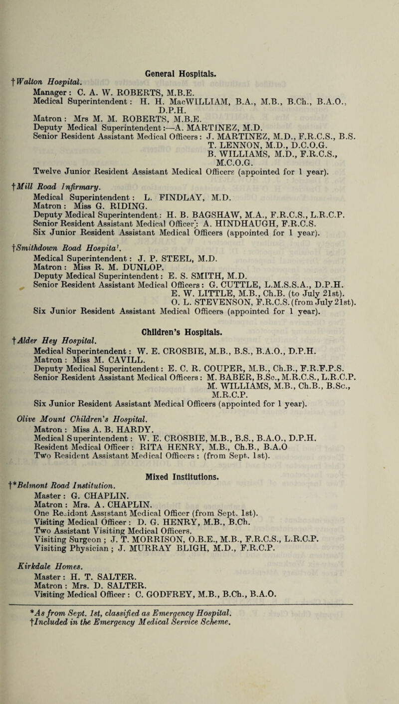 General Hospitals. f Walton Hospital. Manager: C. A. W. ROBERTS, M.B.E. Medical Superintendent: H. H. Mac WILLI AM, B.A., M.B., B.Ch., B.A.O., D.P.H. Matron : Mrs M. M. ROBERTS, M.B.E. Deputy Medical Superintendent:—A. MARTINEZ, M.D. Senior Resident Assistant Medical Officers: J. MARTINEZ, M.D., F.R.C.S., B.S. T. LENNON, M.D., D.C.O.G. B. WILLIAMS, M.D., F.R.C.S., M.C.O.G. Twelve Junior Resident Assistant Medical Officers (appointed for 1 year), fMill Road Infirmary. Medical Superintendent: L. FINDLAY, M.D. Matron : Miss G. RIDING. Deputy Medical Superintendent: H. B. BAGSHAW, M.A., F.R.C.S., L.R.C.P. Senior Resident Assistant Medical Officer/. A. HINDHAUGH, F.R.C.S. Six Junior Resident Assistant Medical Officers (appointed for 1 year). fSmithdown Road Hospita’. Medical Superintendent: J. P. STEEL, M.D. Matron : Miss R. M. DUNLOP. Deputy Medical Superintendent: E. S. SMITH, M.D. Senior Resident Assistant Medical Officers: G. CUTTLE, L.M.S.S.A., D.P.H. E. W. LITTLE, M.B., Ch.B. (to July 21st). 0. L. STEVENSON, F.R.C.S. (from July 21st). Six Junior Resident Assistant Medical Officers (appointed for 1 year). Children’s Hospitals. t Alder Hey Hospital. Medical Superintendent: W. E. CROSBIE, M.B., B.S., B.A.O., D.P.H. Matron : Miss M. CAVILL. Deputy Medical Superintendent: E. C. R. COUPER, M.B., Ch.B., F.R.F.P.S. Senior Resident Assistant Medical Officers: M. BABER, B.Sc., M.R.C.S., L.R.C.P. M. WILLIAMS, M.B., Ch.B., B.Sc., M.R.C.P. Six Junior Resident Assistant Medical Officers (appointed for 1 year). Olive Mount Children's Hospital. Matron : Miss A. B. HARDY. Medical Superintendent: W. E. CROSBIE, M.B., B.S., B.A.O., D.P.H. Resident Medical Officer: RITA HENRY, M.B., Ch.B., B.A.O Two Resident Assistant Medical Officers : (from Sept. 1st). Mixed Institutions. f*Belmont Road Institution. Master: G. CHAPLIN. Matron : Mrs. A. CHAPLIN. One Resident Assistant Medical Officer (from Sept. 1st). Visiting Medical Officer: D. G. HENRY, M.B., B.Ch. Two Assistant Visiting Medical Officers. Visiting Surgeon ; J. T. MORRISON, O.B.E., M.B., F.R.C.S., L.R.C.P. Visiting Physician ; J. MURRAY BLIGH, M.D., F.R.C.P. Kirkdale Homes. Master: H. T. SALTER. Matron : Mrs. D. SALTER. Visiting Medical Officer : C. GODFREY, M.B., B.Ch., B.A.O. * As from Sept. 1st, classified as Emergency Hospital. |Included in the Emergency Medical Service Scheme.