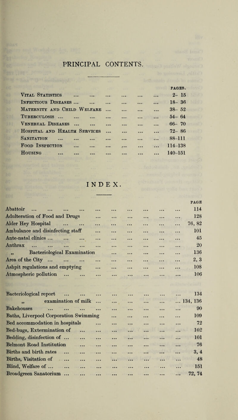 PRINCIPAL CONTENTS. Vital Statistics .. PAGES. 2- 15 Infectious Diseases. 18- 36 Maternity and Child Welfare ... 38- 52 Tuberculosis. 54- 64 Venereal Diseases. 66- 70 Hospital and Health Services ... 72- 86 Sanitation . 88-111 Food Inspection . ... 114-138 Housing . ... 140-151 INDEX. PAGE Abattoir ... ... ... ... ... ... ... ... ... ... 114 Adulteration of Food and Drugs ... ... ... ... ... ... 128 Alder Hey Hospital ... ... ... ... ... ... ... ... 76,82 Ambulance and disinfecting staff ... ... ... ... ... ... 101 Ante-natal clinics ... ... ... ... ... ... ... ... ... 45 Anthrax ... ... ... ... ... ... ... ... ... ... 20 „ Bacteriological Examination ... ... ... ... ... 136 Area of the City ... ... ... ... ... ... ... ... ... 2,3 Ashpit regulations and emptying ... ... ... ... ... ... 108 Atmospheric pollution ... ... ... ... ... ... ... ... 106 Bacteriological report ... ... ... ... ... ... ... ... 134 „ examination of milk ... ... ... ... ... ... 134, 136 Bakehouses ... ... ... ... ... ... ... ... ... 90 Baths, Liverpool Corporation Swimming ... ... ... ... ... 109 Bed accommodation in hospitals ... ... ... ... ... ... 72 Bed-bugs, Extermination of ... ... ... ... ... ... ... 102 Bedding, disinfection of ... ... ... ... ... ... ... ... 101 Belmont Road Institution ... ... ... ... ... ... ... 76 Births and birth rates ... ... ... ... ... ... ... ... 3, 4 Births, Visitation of ... ... ... ... ... ... ... ... 48 Blind, Welfare of ... ... ... ... ... ... ... ... ... 151 Broadgreen Sanatorium. 72, 74