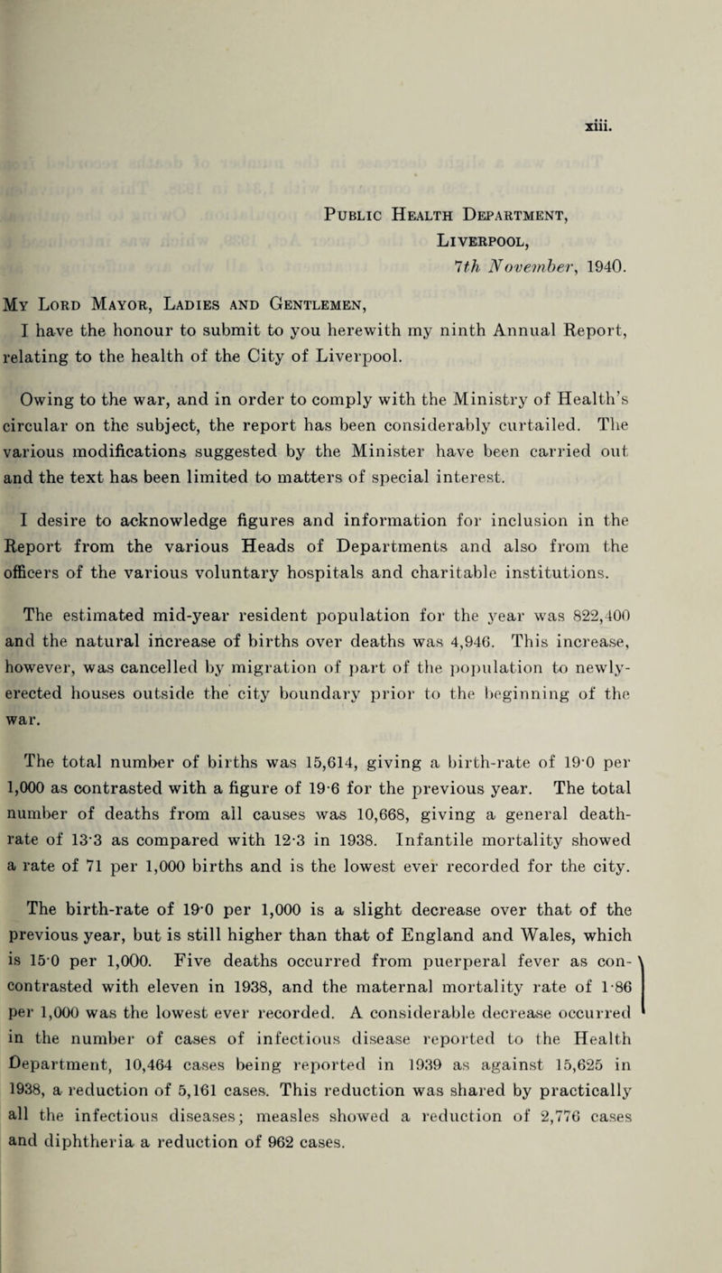 Sill. Public Health Department, Liverpool, 7th November, 1940. My Lord Mayor, Ladies and Gentlemen, I have the honour to submit to you herewith my ninth Annual Report, relating to the health of the City of Liverpool. Owing to the war, and in order to comply with the Ministry of Health’s circular on the subject, the report has been considerably curtailed. The various modifications suggested by the Minister have been carried out and the text has been limited to matters of special interest. I desire to acknowledge figures and information for inclusion in the Report from the various Heads of Departments and also from the officers of the various voluntary hospitals and charitable institutions. The estimated mid-year resident population for the year was 822,400 and the natural increase of births over deaths was 4,946. This increase, however, was cancelled by migration of part of the population to newly- erected houses outside the city boundary prior to the beginning of the war. The total number of births was 15,614, giving a birth-rate of 19-0 per 1,000 as contrasted with a figure of 19 6 for the previous year. The total number of deaths from all causes was 10,668, giving a general death- rate of 133 as compared with 12-3 in 1938. Infantile mortality showed a rate of 71 per 1,000 births and is the lowest ever recorded for the city. The birth-rate of 190 per 1,000 is a slight decrease over that of the previous year, but is still higher than that of England and Wales, which is 15 0 per 1,000. Five deaths occurred from puerperal fever as con- contrasted with eleven in 1938, and the maternal mortality rate of 1-86 per 1,000 was the lowest ever recorded. A considerable decrease occurred in the number of cases of infectious disease reported to the Health Department, 10,464 cases being reported in 1939 as against 15,625 in 1938, a reduction of 5,161 cases. This reduction was shared by practically all the infectious diseases; measles showed a reduction of 2,776 cases and diphtheria a reduction of 962 cases.