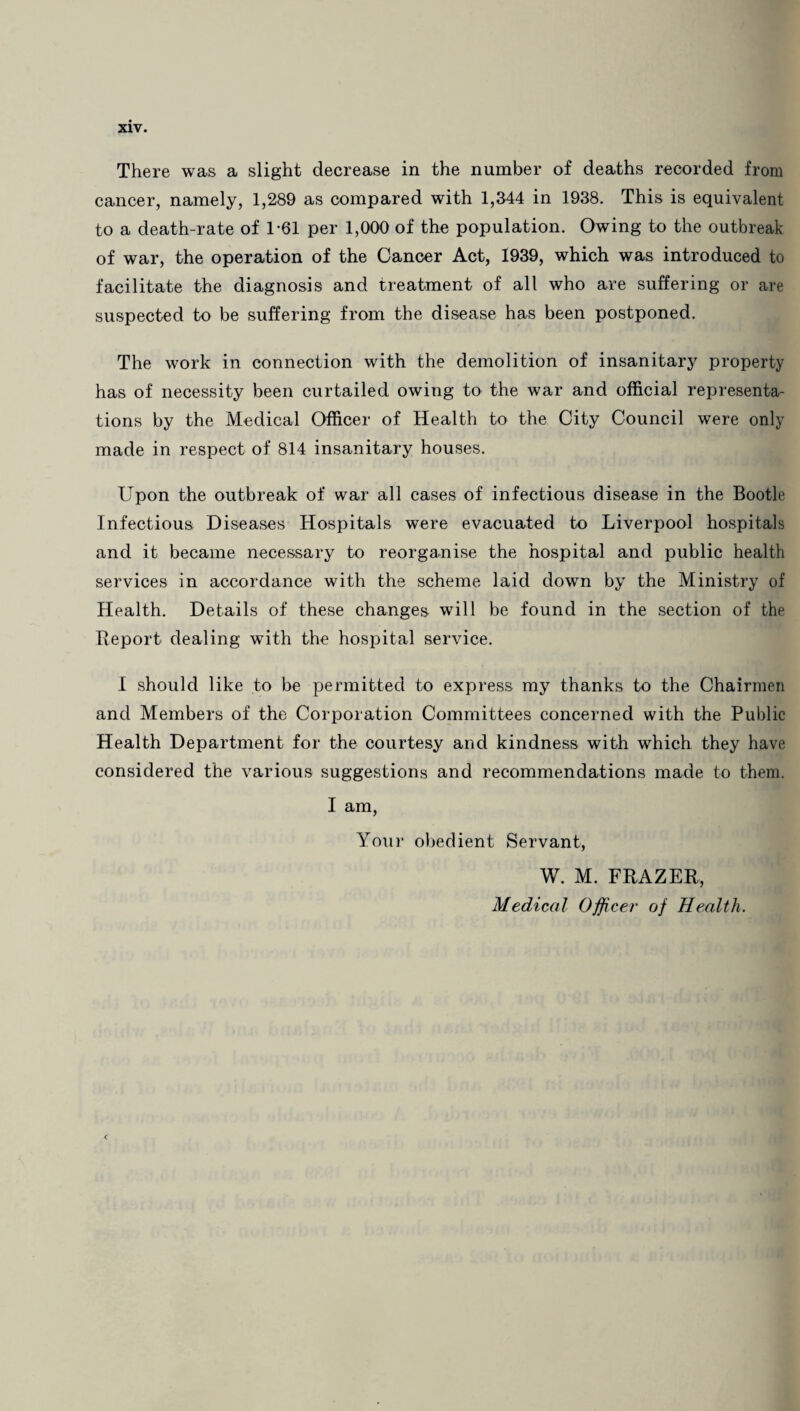 cancer, namely, 1,289 as compared with 1,344 in 1938. This is equivalent to a death-rate of 1-61 per 1,000 of the population. Owing to the outbreak of war, the operation of the Cancer Act, 1939, which was introduced to facilitate the diagnosis and treatment of all who are suffering or are suspected to be suffering from the disease has been postponed. The work in connection with the demolition of insanitary property has of necessity been curtailed owing to the war and official representa¬ tions by the Medical Officer of Health to the City Council were only made in respect of 814 insanitary houses. Upon the outbreak of war all cases of infectious disease in the Bootle Infectious Diseases Hospitals were evacuated to Liverpool hospitals and it became necessary to reorganise the hospital and public health services in accordance with the scheme laid down by the Ministry of Health. Details of these changes will be found in the section of the Report dealing with the hospital service. I should like to be permitted to express my thanks to the Chairmen and Members of the Corporation Committees concerned with the Public Health Department for the courtesy and kindness with which they have considered the various suggestions and recommendations made to them. I am, Your obedient Servant, W. M. FRAZER, Medical Officer of Health.