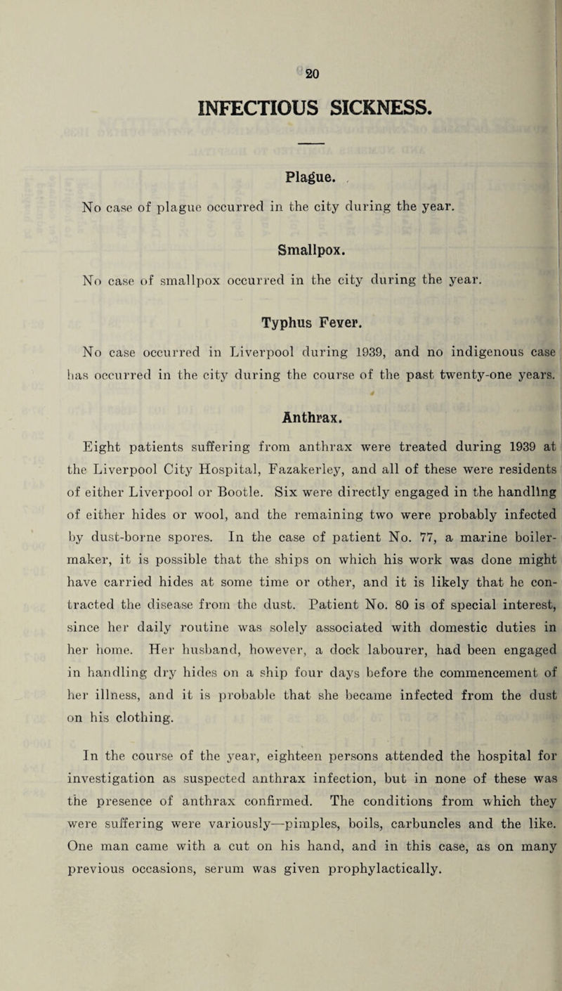 INFECTIOUS SICKNESS. Plague. , No case of plague occurred in the city during the year. Smallpox. No case of smallpox occurred in the city during the year. Typhus Fever. No case occurred in Liverpool during 1939, and no indigenous case has occurred in the city during the course of the past twenty-one years. Anthrax. Eight patients suffering from anthrax were treated during 1939 at the Liverpool City Hospital, Fazakeriey, and all of these were residents of either Liverpool or Bootle. Six were directly engaged in the handling of either hides or wool, and the remaining two were probably infected by dust-borne spores. In the case of patient No. 77, a marine boiler¬ maker, it is possible that the ships on which his work was done might have carried hides at some time or other, and it is likely that he con¬ tracted the disease from the dust. Patient No. 80 is of special interest, since her daily routine was solely associated with domestic duties in her home. Her husband, however, a dock labourer, had been engaged in handling dry hides on a ship four days before the commencement of her illness, and it is probable that she became infected from the dust on his clothing. In the course of the year, eighteen persons attended the hospital for investigation as suspected anthrax infection, but in none of these was the presence of anthrax confirmed. The conditions from which they were suffering were variously—pimples, boils, carbuncles and the like. One man came with a cut on his hand, and in this case, as on many previous occasions, serum was given prophylactically.