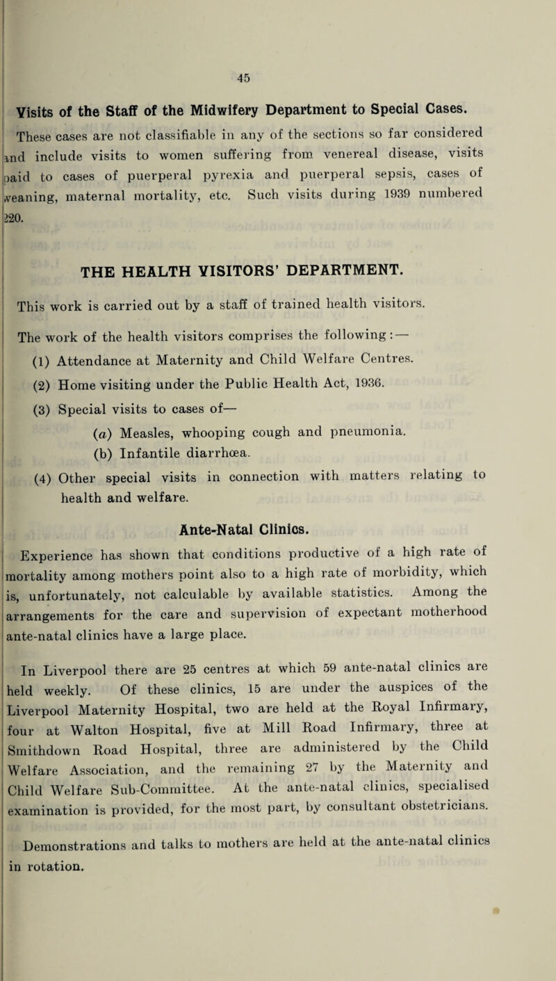 Visits of the Staff of the Midwifery Department to Special Cases. These cases are not classifiable in any of the sections so far considered md include visits to women suffering from venereal disease, visits jpaid to cases of puerperal pyrexia and puerperal sepsis, cases of meaning, maternal mortality, etc. Such visits during 1939 numbered 220. THE HEALTH VISITORS’ DEPARTMENT. This work is carried out by a staff of trained health visitors. The work of the health visitors comprises the following : (1) Attendance at Maternity and Child Welfare Centres. (2) Home visiting under the Public Health Act, 1936. (3) Special visits to cases of— (a) Measles, whooping cough and pneumonia. (b) Infantile diarrhoea. (4) Other special visits in connection with matters relating to health and welfare. Ante-Natal Clinics. Experience has shown that conditions productive of a high late of mortality among mothers point also to a high rate of morbidity, which is, unfortunately, not calculable by available statistics. Among the arrangements for the care and supervision of expectant mothei hood ante-natal clinics have a large place. In Liverpool there are 25 centres at which 59 ante-natal clinics are held weekly. Of these clinics, 15 are under the auspices of the Liverpool Maternity Hospital, two are held at the Royal Infirmary, four at Walton Hospital, five at Mill Road Infirmary, three at i Smithdown Road Hospital, three are administered by the Child Welfare Association, and the remaining 27 by the Maternity and Child Welfare Sub-Committee. At the ante-natal clinics, specialised examination is provided, for the most part, by consultant obstetricians. Demonstrations and talks to mothers are held at the ante-natal clinics in rotation.