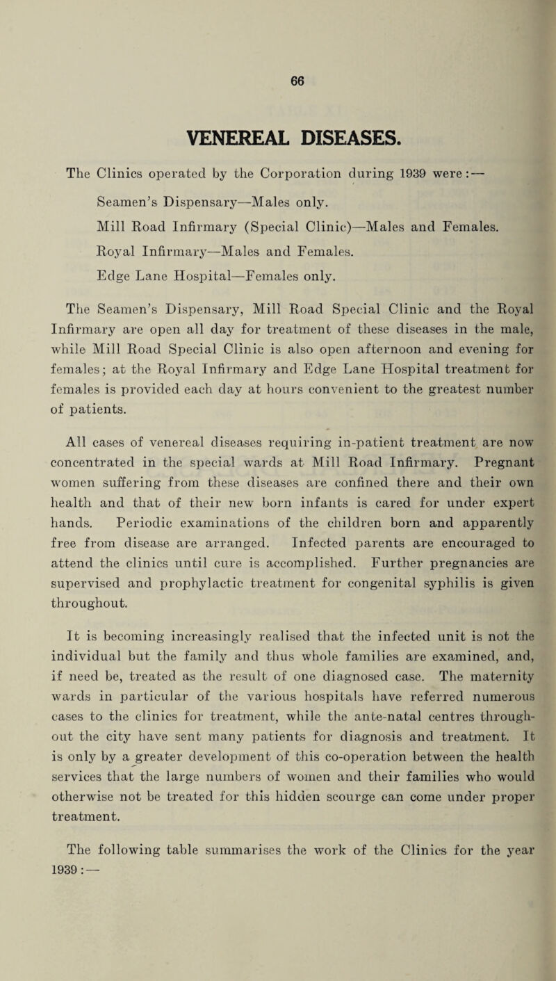 VENEREAL DISEASES. The Clinics operated by the Corporation during 1939 were: — Seamen’s Dispensary—Males only. Mill Road Infirmary (Special Clinic)—Males and Females. Royal Infirmary—Males and Females. Edge Lane Hospital—Females only. The Seamen’s Dispensary, Mill Road Special Clinic and the Royal Infirmary are open all day for treatment of these diseases in the male, while Mill Road Special Clinic is also open afternoon and evening for females; at the Royal Infirmary and Edge Lane Hospital treatment for females is provided each day at hours convenient to the greatest number of patients. All cases of venereal diseases requiring in-patient treatment are now concentrated in the special wards at Mill Road Infirmary. Pregnant women suffering from these diseases are confined there and their own health and that of their new born infants is cared for under expert hands. Periodic examinations of the children born and apparently free from disease are arranged. Infected parents are encouraged to attend the clinics until cure is accomplished. Further pregnancies are supervised and prophylactic treatment for congenital syphilis is given throughout. It is becoming increasingly realised that the infected unit is not the individual but the family and thus whole families are examined, and, if need be, treated as the result of one diagnosed case. The maternity wards in particular of the various hospitals have referred numerous cases to the clinics for treatment, while the ante-natal centres through¬ out the city have sent many patients for diagnosis and treatment. It is only by a greater development of this co-operation between the health services that the large numbers of women and their families who would otherwise not be treated for this hidden scourge can come under proper treatment. The following table summarises the work of the Clinics for the year 1939 : —