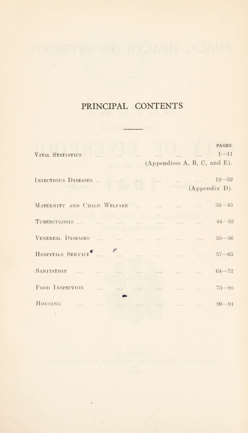 PRINCIPAL CONTENTS Vital Statistics Infectious Diseases ... Maternity and Child Welfare Tuberculosis ... Venereal Diseases ... c & Hospitals Service Sanitation Food Inspection Housing pages . 1—11 (Appendices A, B, C, and E). . 12—32 (Appendix D). . 33—43 44—52 . ... 53—56 .. 57—63 . 64—72 . 73—88 . 89—91