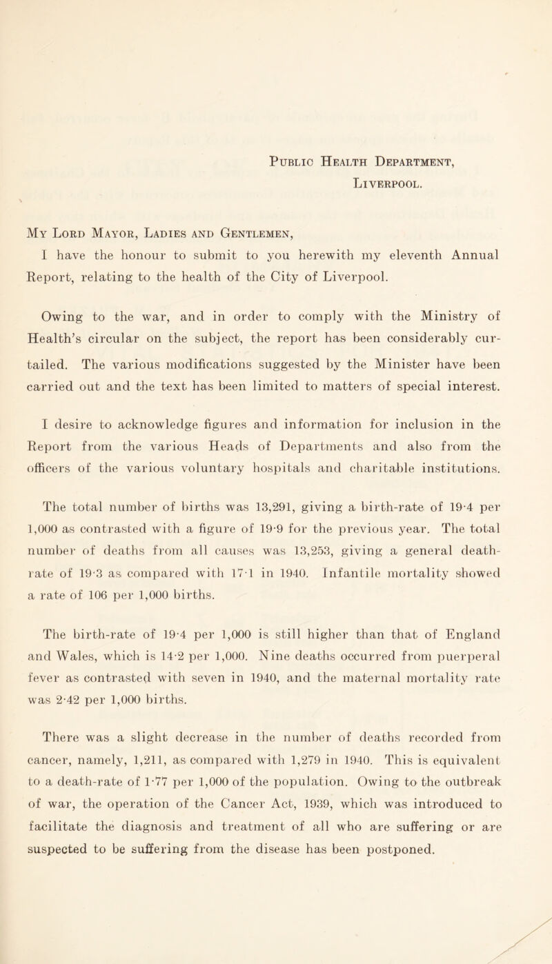 Public Health Department, Liverpool. My Lord Mayor, Ladies and Gentlemen, I have the honour to submit to you herewith my eleventh Annual Report, relating to the health of the City of Liverpool. Owing to the war, and in order to comply with the Ministry of Health’s circular on the subject, the report has been considerably cur¬ tailed. The various modifications suggested by the Minister have been carried out and the text has been limited to matters of special interest. I desire to acknowledge figures and information for inclusion in the Report from the various Heads of Departments and also from the officers of the various voluntary hospitals and charitable institutions. The total number of births was 13,291, giving a birth-rate of 19-4 per 1,000 as contrasted with a figure of 19-9 for the previous year. The total number of deaths from all causes was 13,253, giving a general death- rate of 19-3 as compared with 171 in 1940. Infantile mortality showed a rate of 106 per 1,000 births. The birth-rate of 19-4 per 1,000 is still higher than that of England and Wales, which is 14-2 per 1,000. Nine deaths occurred from puerperal fever as contrasted with seven in 1940, and the maternal mortality rate was 2-42 per 1,000 births. There was a slight decrease in the number of deaths recorded from cancer, namely, 1,211, as compared with 1,279 in 1940. This is equivalent to a death-rate of 1-77 per 1,000 of the population. Owing to the outbreak of war, the operation of the Cancer Act, 1939, which was introduced to facilitate the diagnosis and treatment of all who are suffering or are suspected to be suffering from the disease has been postponed.