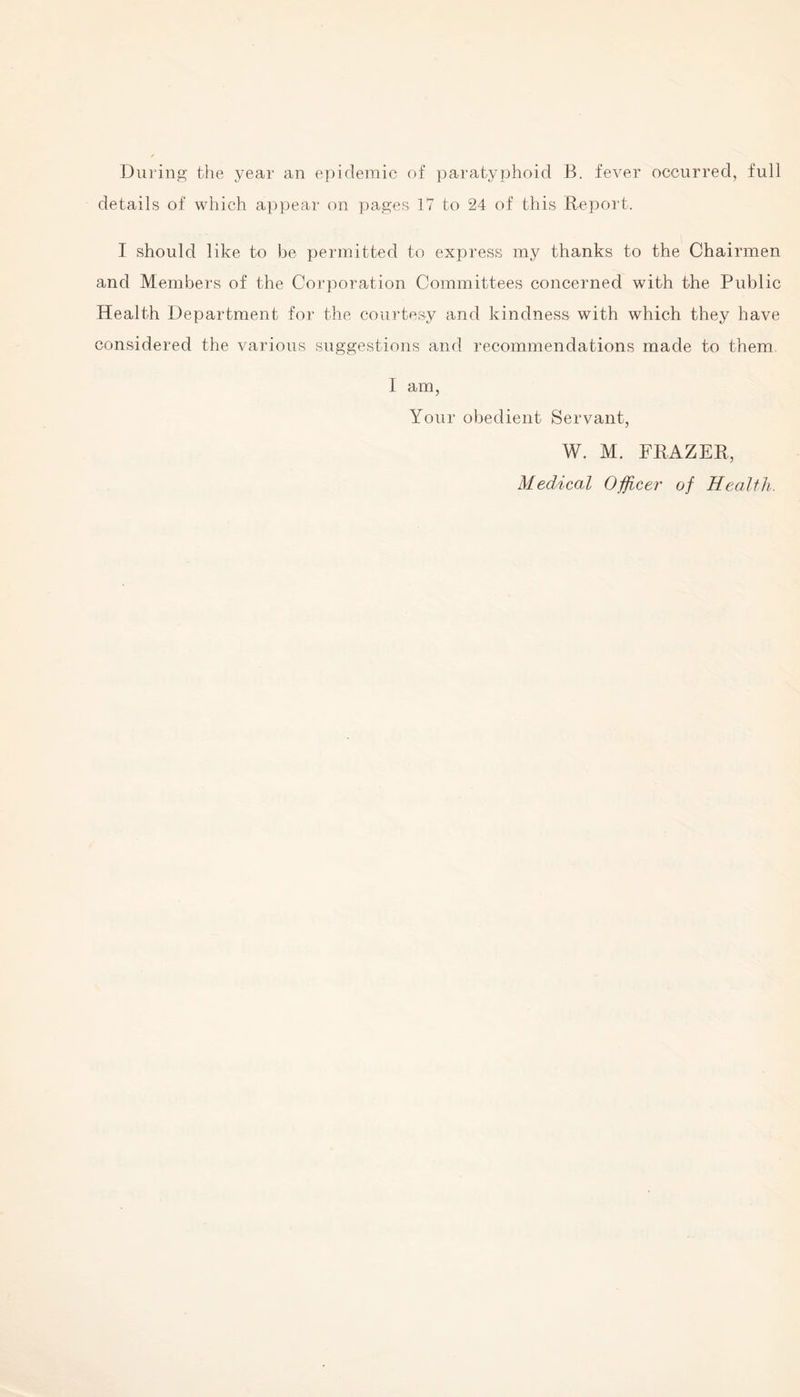 During the year an epidemic of paratyphoid B. fever occurred, full details of which appear on pages 17 to 24 of this Report. I should like to be permitted to express my thanks to the Chairmen and Members of the Corporation Committees concerned with the Public Health Department for the courtesy and kindness with which they have considered the various suggestions and recommendations made to them I am, Your obedient Servant, W. M. FRAZER, Medical Officer of Health.