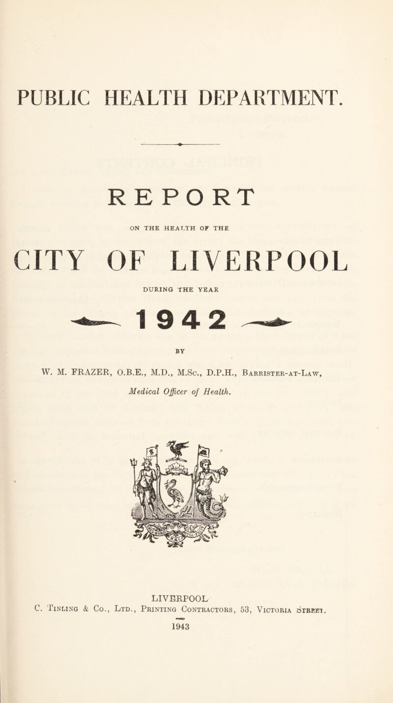 PUBLIC HEALTH DEPARTMENT. ♦ REPO RT ON THE HEALTH OF THE CITY OF LIVERPOOL DURING THE YEAR -— 19 4 2 — BY W. M. FRAZER, O.B.E., M.D., M.Sc., D.P.H., Barrister-at-Law, Medical Officer of Health. LIVERPOOL C. Tinling & Co., Ltd., Printing Contractors, 53, Victoria street. 1943