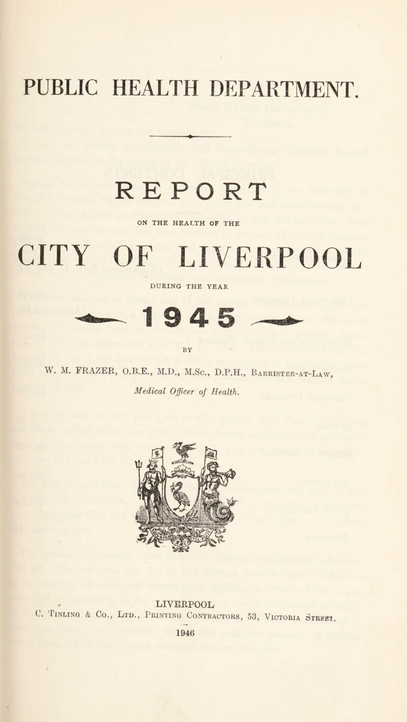 PUBLIC HEALTH DEPARTMENT. ♦ REPORT ON THE HEALTH OF THE CITY OF LIVERPOOL DURING THE YEAR 1945 BY W. M. FRAZER, O.B.E., M.D., M.Sc., D.P.H., Barrister-at-Law, Medical Officer of Health. LIVERPOOL C. Iinling & Co., Ltd., Printing Contractors, 53, Victoria street.