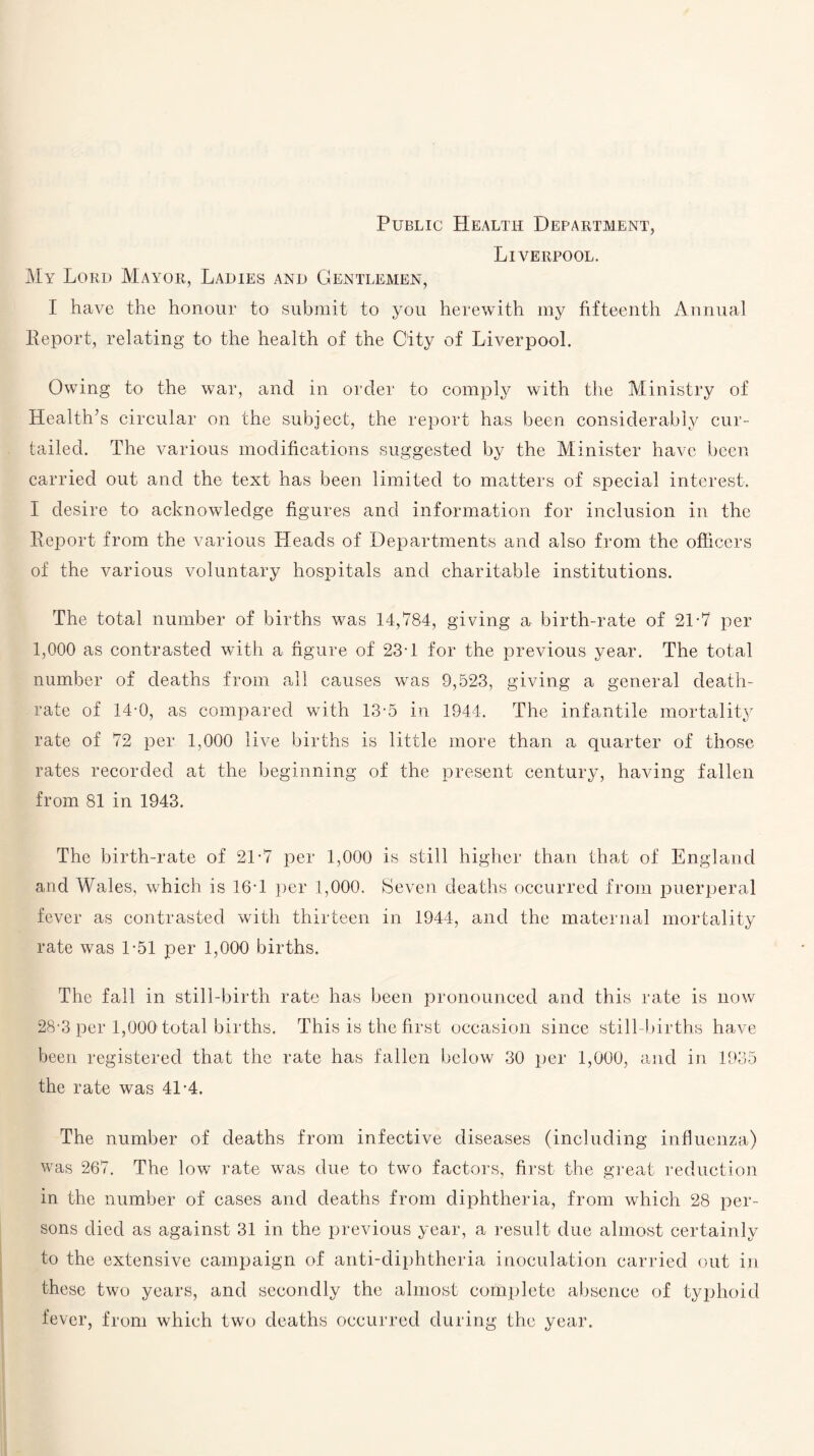 Public Health Department, Liverpool. My Lord Mayor, Ladies and Gentlemen, I have the honour to submit to you herewith my fifteenth Annual Report, relating to the health of the City of Liverpool. Owing to the war, and in order to comply with the Ministry of Health’s circular on the subject, the report has been considerably cur¬ tailed. The various modifications suggested by the Minister have been carried out and the text has been limited to matters of special interest. I desire to acknowledge figures and information for inclusion in the Report from the various Heads of Departments and also from the officers of the various voluntary hospitals and charitable institutions. The total number of births was 14,784, giving a birth-rate of 21-7 per 1,000 as contrasted with a figure of 23-1 for the previous year. The total number of deaths from all causes was 9,523, giving a general death- rate of 14-0, as compared with 13-5 in 1944. The infantile mortality rate of 72 per 1,000 live births is little more than a quarter of those rates recorded at the beginning of the present century, having fallen from 81 in 1943. The birth-rate of 2T7 per 1,000 is still higher than that of England and Wales, which is 16T per 1,000, Seven deaths occurred from puerperal fever as contrasted with thirteen in 1944, and the maternal mortality rate was 1-51 per 1,000 births. The fall in still-birth rate has been pronounced and this rate is now 28*3 per 1,000 total births. This is the first occasion since still-births have been registered that the rate has fallen below 30 per 1,000, and in 1935 the rate was 41-4. The number of deaths from infective diseases (including influenza) was 267. The low rate was due to two factors, first the great reduction in the number of cases and deaths from diphtheria, from which 28 per¬ sons died as against 31 in the previous year, a result due almost certainly to the extensive campaign of anti-diphtheria inoculation carried out in these two years, and secondly the almost complete absence of typhoid fever, from which two deaths occurred during the year.