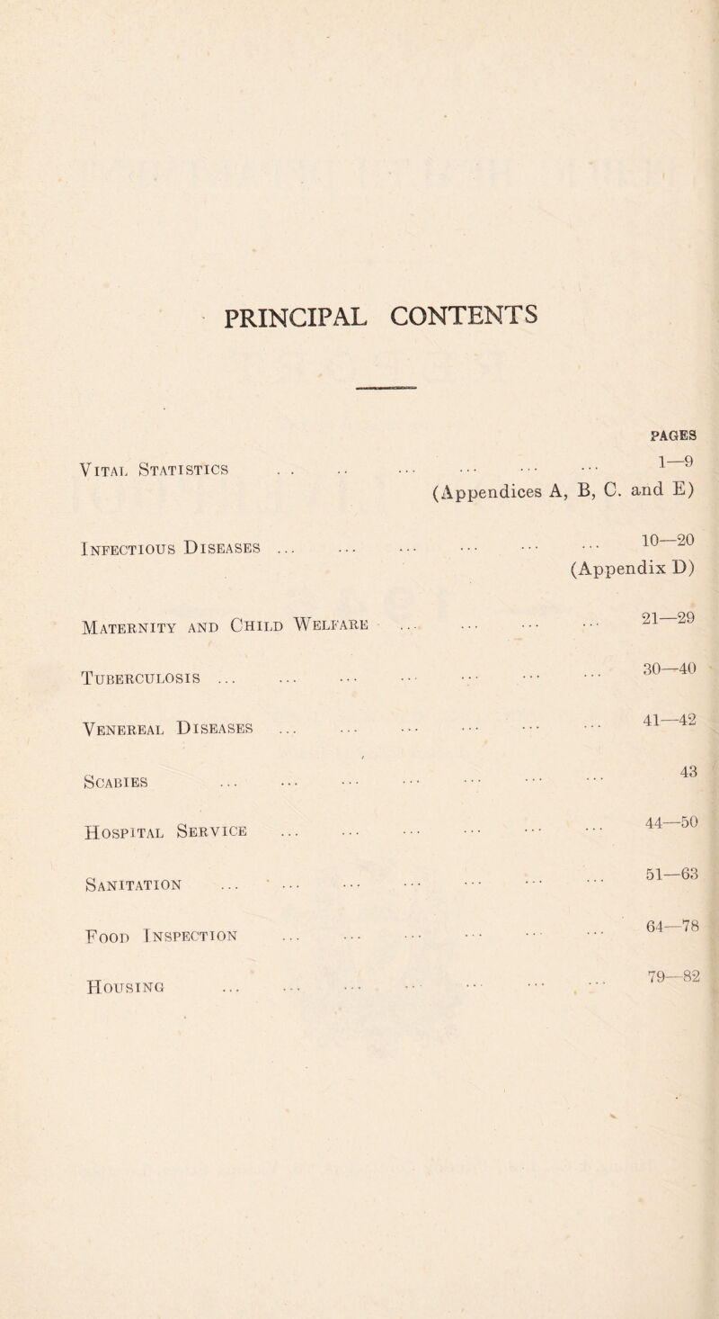 PRINCIPAL CONTENTS Vital Statistics Infectious Diseases ... Maternity and Child Welfare Tuberculosis ... Venereal Diseases / Scabies . Hospital Service Sanitation ... •. Food Inspection Housing . PAGES . 1—9 (Appendices A, B, C. and E) . 10—20 (Appendix D) . 21—29 . 30—40 . 41—42 . 43 . 44—50 . 51—63 . 64—78 79— 82