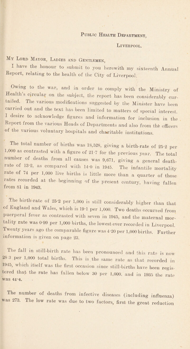 Liverpool. My Lord Mayor, Ladies and Gentlemen, I have the honour to submit to you herewith my sixteenth Annual Repoit, relating to the health of the City of Liverpool Owing to the war, and in order to comply with the Ministry of Healths circular on the subject, the report has been considerably cur¬ tailed. The various modifications suggested by the Minister have been cairied out and the text has been limited to matters of special interest. 1 desire to acknowledge figures and information for inclusion in the Report from the various Heads of Departments and also from the officers of the various voluntary hospitals and charitable institutions. The total number of births was 18,528, giving a birth-rate of 25-2 per 1,000 as contrasted with a figure of 21-7 for the previous year. The total number of deaths from all causes was 9,671, giving a general death- rate of 13-2, as compared with 14-0 in 1945. The infantile mortality rate of 74 per 1,000 live births is little more than a quarter of those rates recorded at the beginning of the present century, having fallen from 81 in 1943. The birth-rate of 25-2 per 1,000 is still considerably higher than that oi England and Wales, which is 19-1 per 1,000. Two deaths occurred from puerperal fever as contrasted with seven in 1945, and the maternal mor¬ tality rate was 0-99 per 1,000 births, the lowest ever recorded in Liverpool. Twenty years ago the comparable figure was 4-20 per 1,000 births. Further information is given on page 23. Tbe fall in still-birth rate has been pronounced and this rate is now 28 3 per 1,000 total births. This is the same rate as that recorded in 1945, which itself was the first occasion since still-births have been regis¬ tered that the rate has fallen below 30 per 1,000, and in 1935 the rate Was 41*4. The number of deaths from infective diseases (including influenza) was 273. The low rate was due to two factors, first the great reduction