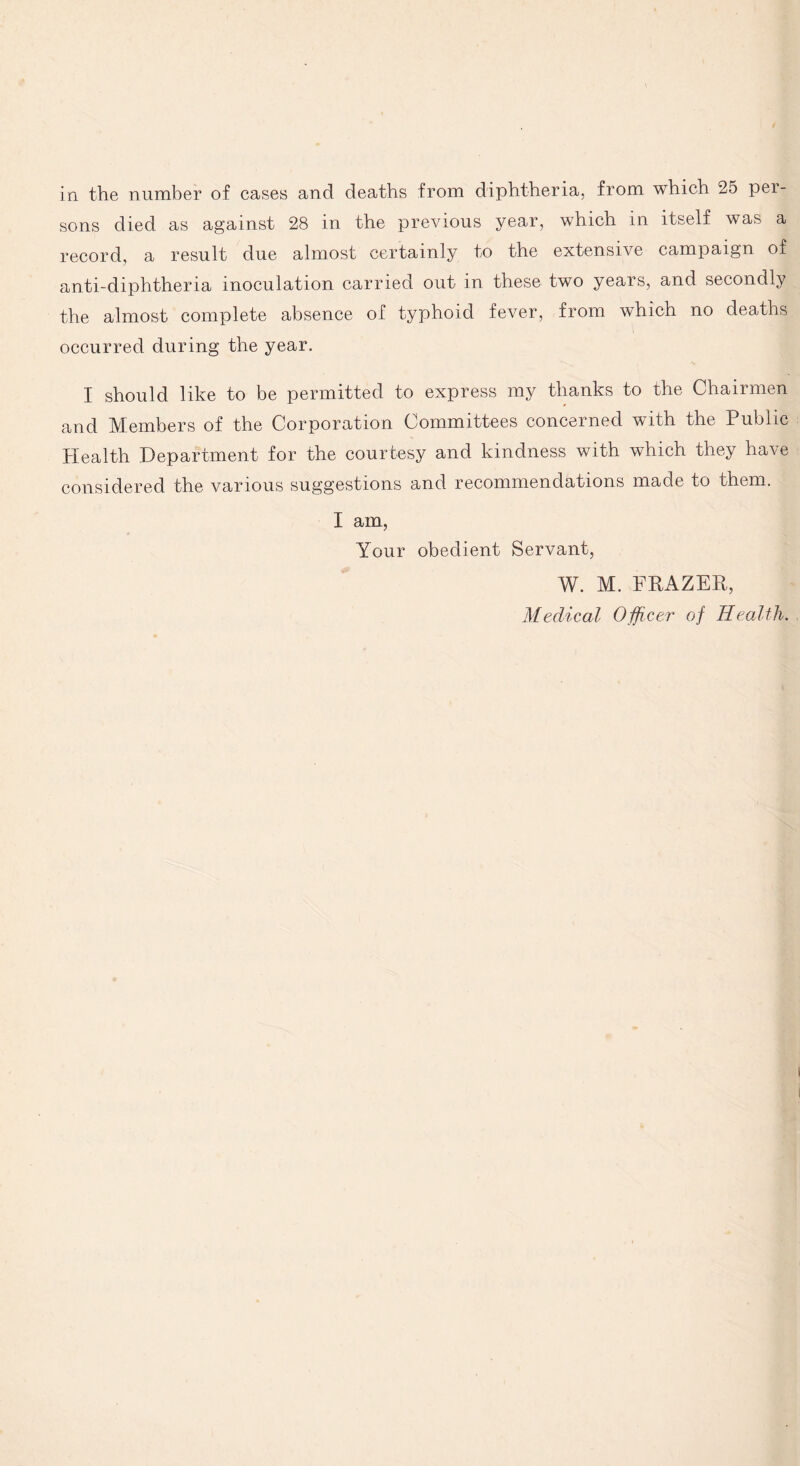 in the number of cases and deaths from diphtheria, from which 25 pei- sons died as against 28 in the previous year, which in itself was a record, a result due almost certainly to the extensive campaign of anti-diphtheria inoculation carried out in these two years, and secondly the almost complete absence of typhoid fever, from which no deaths occurred during the year. I should like to be permitted to express my thanks to the Chairmen and Members of the Corporation Committees concerned with the Public Health Department for the courtesy and kindness with which they have considered the various suggestions and recommendations made to them. I am, Your obedient Servant, W. M. FRAZER, Medical Officer of Health.