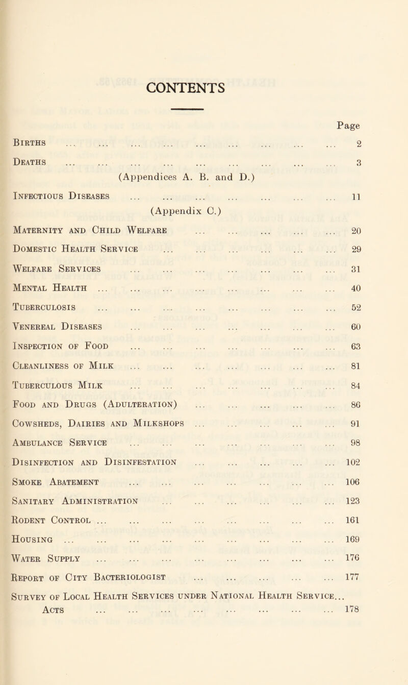 CONTENTS Births . Deaths ... . (Appendices A. B. and D.) Page 2 3 Infectious Diseases (Appendix C.) ... ... ... 11 Maternity and Child Welfare ... ... ... 20 Domestic Health Service ... ... ... 29 Welfare Services ... ... ... 31 Mental Health ... ... ... ... 40 Tuberculosis ... ... ... 52 Venereal Diseases ... 60 Inspection of Food ... 63 Cleanliness of Milk ... ... ... 81 Tuberculous Milk ... ... ... 84 Food and Drugs (Adulteration) ... 86 Cowsheds, Dairies and Milkshops ... ... 91 Ambulance Service ... 98 Disinfection and Disinfestation ... 102 Smoke Abatement ... 106 Sanitary Administration ... 123 Rodent Control ... ... 161 Housing ... ... 169 Water Supply ... . ... ... ... 176 Report of City Bacteriologist ... 177 Survey of Local Health Services under National Health Service. Acts . . • • 178