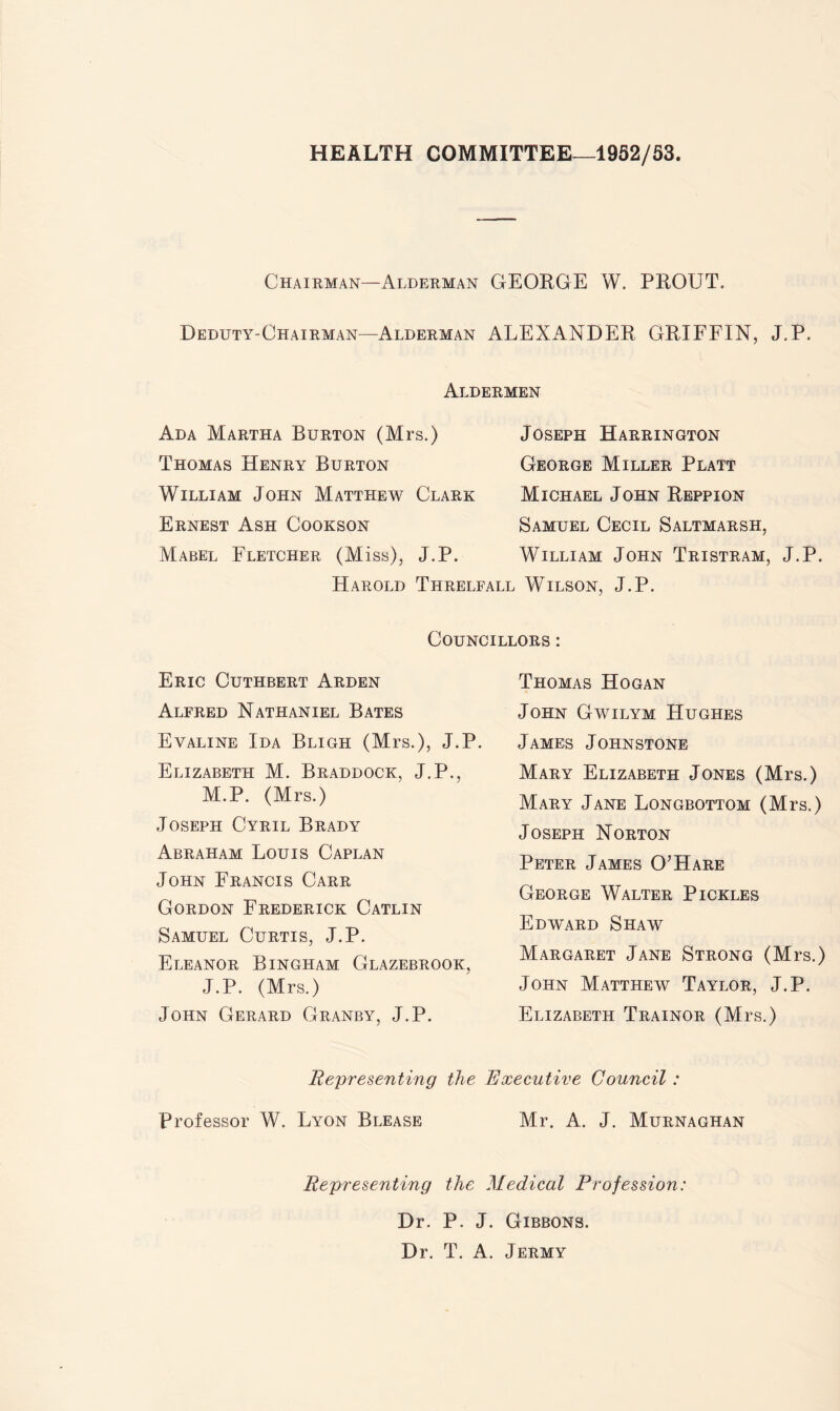 HEALTH COMMITTEE—1952/53. Chairman—Alderman GEOEGE W. PEOTJT. Deduty-Chairman—Alderman ALEXANDER GRIFFIN, J.P. Aldermen Ada Martha Burton (Mrs.) Thomas Henry Burton William John Matthew Clark Ernest Ash Cookson Mabel Fletcher (Miss), J.P. Joseph Harrington George Miller Platt Michael John Reppion Samuel Cecil Saltmarsh, William John Tristram, J.P. Harold Threlfall Wilson, J.P. Councillors : Eric Cuthbert Arden Alfred Nathaniel Bates Evaline Ida Bligh (Mrs.), J.P. Elizabeth M. Braddock, J.P., M.P. (Mrs.) Joseph Cyril Brady Abraham Louis Caplan John Francis Carr Gordon Frederick Catlin Samuel Curtis, J.P. Eleanor Bingham Glazebrook, J.P. (Mrs.) John Gerard Granby, J.P. Thomas Hogan John Gavilym Hughes James Johnstone Mary Elizabeth Jones (Mrs.) Mary Jane Longbottom (Mrs.) Joseph Norton Peter James O’Hare George Walter Pickles Edward Shaw Margaret Jane Strong (Mrs.) John Matthew Taylor, J.P. Elizabeth Trainor (Mrs.) Representing the Executive Council: Professor W. Lyon Blease Mr. A. J. Murnaghan Representing the Medical Profession: Dr. P. J. Gibbons. Dr. T. A. Jermy