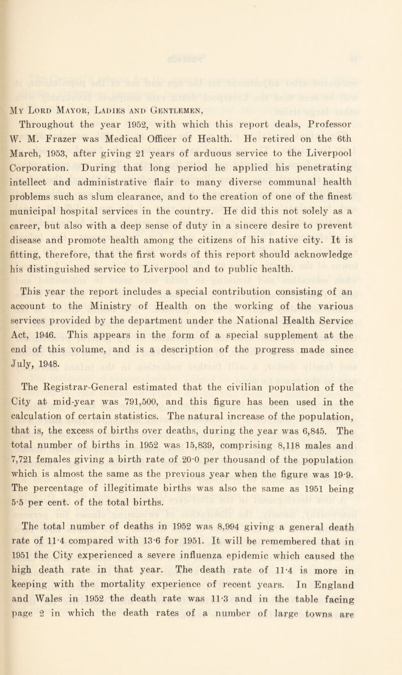 My Lord Mayor, Ladies and Gentlemen, Throughout the year 1952, with which this report deals, Professor W. M. Frazer was Medical Officer of Health. He retired on the 6th March, 1953, after giving 21 years of arduous service to the Liverpool Corporation. During that long period he applied his penetrating intellect and administrative flair to many diverse communal health problems such as slum clearance, and to the creation of one of the finest municipal hospital services in the country. He did this not solely as a career, but also with a deep sense of duty in a sincere desire to prevent disease and promote health among the citizens of his native city. It is fitting, therefore, that the first words of this report should acknowledge his distinguished service to Liverpool and to public health. This year the report includes a special contribution consisting of an account to the Ministry of Health on the working of the various services provided by the department under the National Health Service Act, 1946. This appears in the form of a special supplement at the end of this volume, and is a description of the progress made since July, 1948. The Registrar-General estimated that the civilian population of the City at mid-year was 791,500, and this figure has been used in the calculation of certain statistics. The natural increase of the population, that is, the excess of births over deaths, during the year was 6,845. The total number of births in 1952 was 15,839, comprising 8,118 males and 7,721 females giving a birth rate of 20-0 per thousand of the population which is almost the same as the previous year when the figure was 19*9. The percentage of illegitimate births was also the same as 1951 being 5-5 per cent, of the total births. The total number of deaths in 1952 was 8,994 giving a general death rate of 1L4 compared with 13-6 for 1951. It will be remembered that in 1951 the City experienced a severe influenza epidemic which caused the high death rate in that year. The death rate of 11*4 is more in keeping with the mortality experience of recent years. In England and Wales in 1952 the death rate was 11-3 and in the table facing