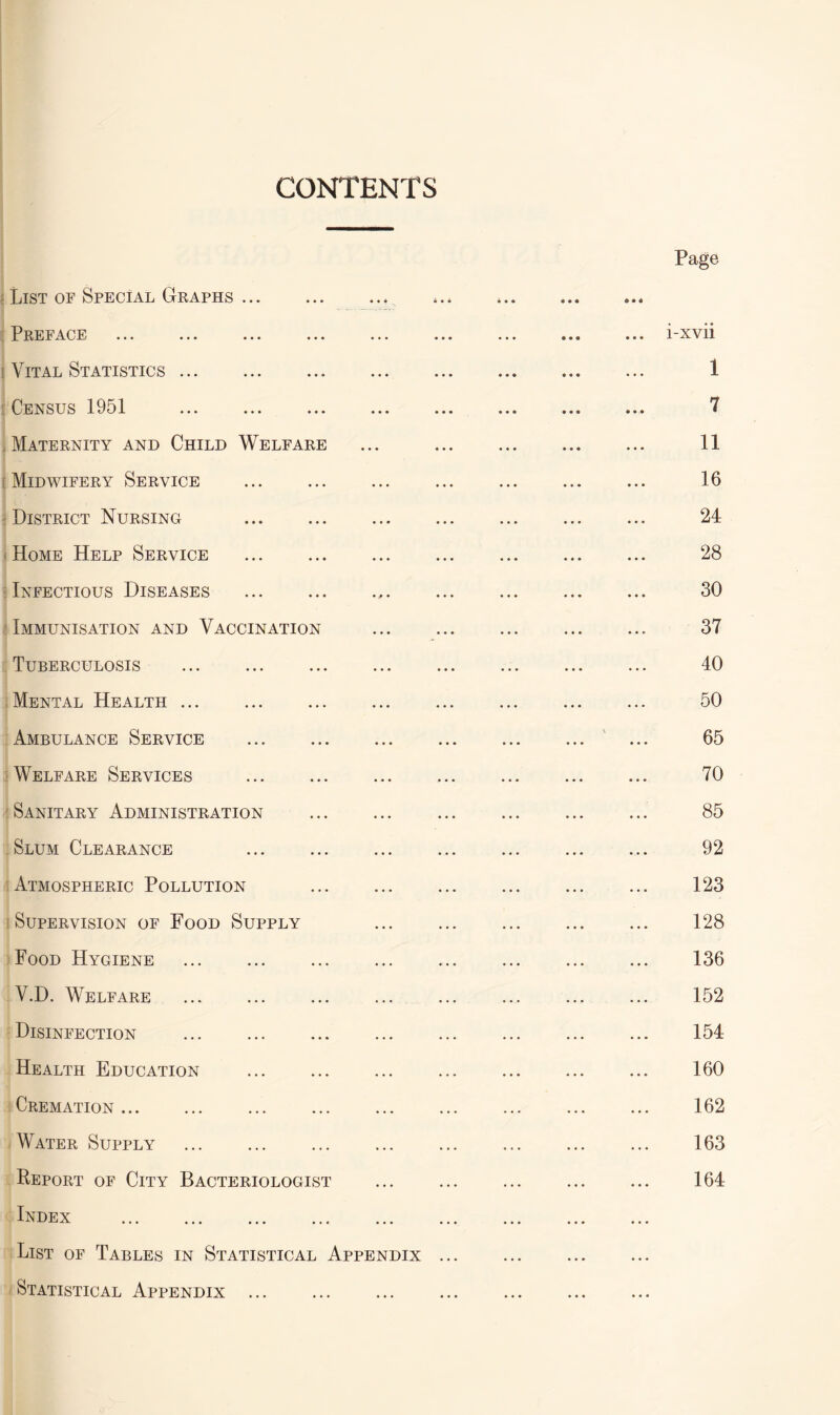 CONTENTS List of Special Graphs.. _ Preface { Vital Statistics. Census 1951 ... . Maternity and Child Welfare Midwifery Service District Nursing . Home Help Service . : Infectious Diseases .. Immunisation and Vaccination Tuberculosis Mental Health ... Ambulance Service . Welfare Services . Sanitary Administration . Slum Clearance . Atmospheric Pollution . Supervision of Food Supply Food Hygiene . V.D. Welfare Disinfection . Health Education . Cremation. Water Supply Report of City Bacteriologist Index . List of Tables in Statistical Appendix Statistical Appendix ... Page i-xvii 1 7 11 16 24 28 30 37 40 50 65 70 85 92 123 128 136 152 154 160 162 163 164