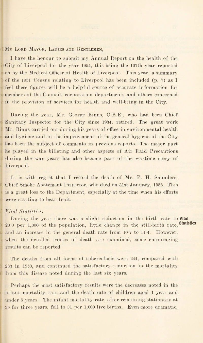 My Lord Mayor, Ladies and Gentlemen, I have the honour to submit my Annual Report on the health of the City of Liverpool for the year 1954, this being the 107th year reported on by the Medical Officer of Health of Liverpool. This year, a summary of the 1951 Census relating to Liverpool has been included (p. 7) as I feel these figures will be a helpful source of accurate information for members of the Council, corporation departments and others concerned in the provision of services for health and well-being in the City. During the year, Mr. George Binns, O.B.E., who had been Chief Sanitary Inspector for the City since 1934, retired. The great work Mr. Binns carried out during his years of office in environmental health and hygiene and in the improvement of the general hygiene of the City has been the subject of comments in previous reports. The major part he played in the billeting and other aspects of Air Raid Precautions during the war years has also become part of the wartime story of Liverpool. It is with regret that I record the death of Mr. P. H. Saunders, Chief Smoke Abatement Inspector, who died on 31st January, 1955. This is a great loss to the Department, especially at the time when his efforts were starting to bear fruit. Vital Statistics. During the year there was a slight reduction in the birth rate to Vital 20-0 per 1,000 of the population, little change in the still-birth rate, statistics and an increase in the general death rate from 10-7 to 11-4. However, when the detailed causes of death are examined, some encouraging results can be reported. The deaths from all forms of tuberculosis were 244, compared with 283 in 1953, and continued the satisfactory reduction in the mortality from this disease noted during the last six years. Perhaps the most satisfactory results were the decreases noted in the infant mortality rate and the death rate of children aged 1 year and under 5 years. The infant mortality rate, after remaining stationary at 35 for three years, fell to 31 per 1,000 live births. Even more dramatic,