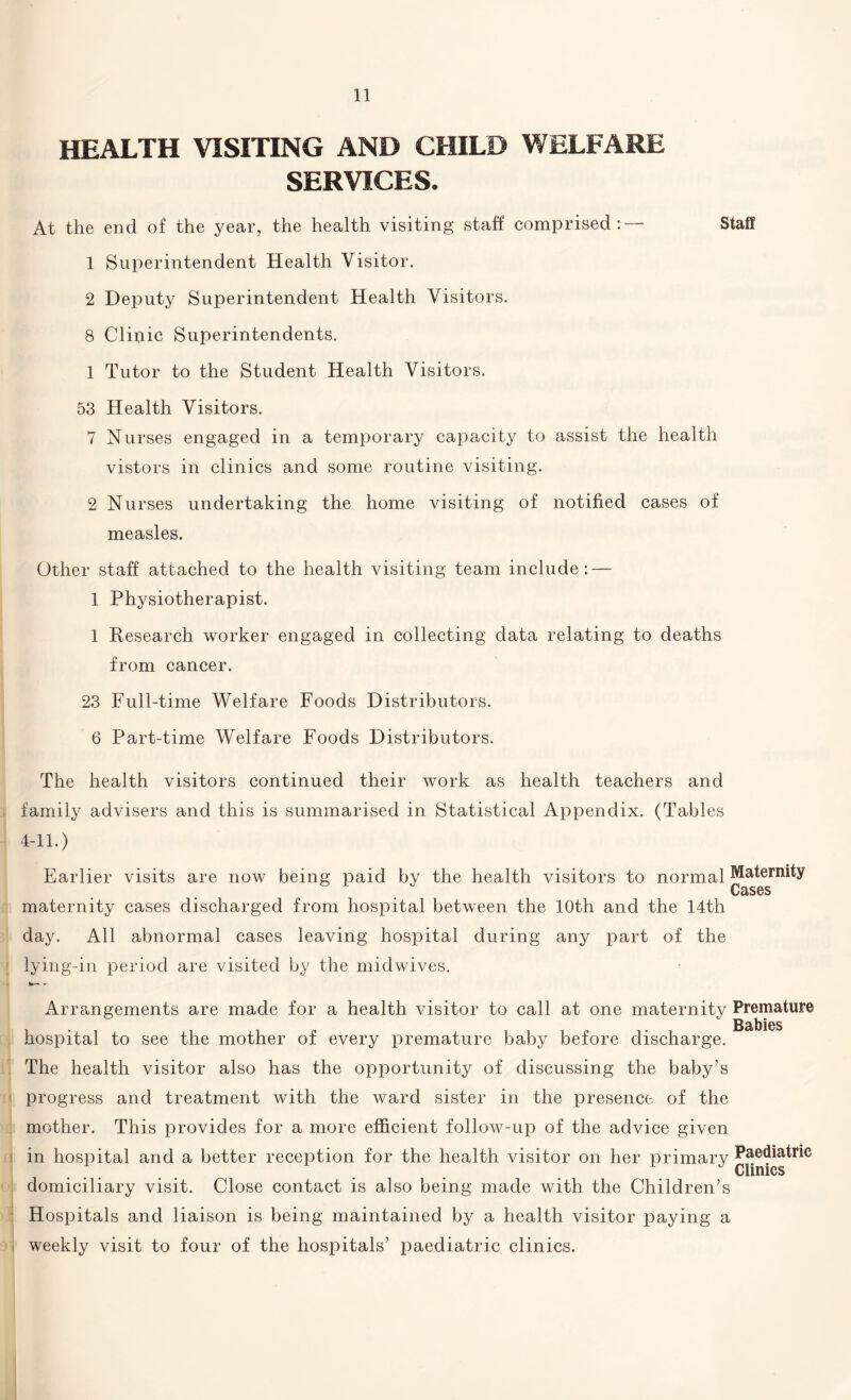 HEALTH VISITING AND CHILD WELFARE SERVICES. At the end of the year, the health visiting staff comprised:— Staff 1 Superintendent Health Visitor. 2 Deputy Superintendent Health Visitors. 8 Clinic Superintendents. 1 Tutor to the Student Health Visitors. 53 Health Visitors. 7 Nurses engaged in a temporary capacity to assist the health vistors in clinics and some routine visiting. 2 Nurses undertaking the home visiting of notified cases of measles. Other staff attached to the health visiting team include: — 1 Physiotherapist. 1 Research worker engaged in collecting data relating to deaths from cancer. 23 Full-time Welfare Foods Distributors. 6 Part-time Welfare Foods Distributors. The health visitors continued their work as health teachers and family advisers and this is summarised in Statistical Appendix. (Tables 4-11.) Earlier visits are now being paid by the health visitors to normal Maternity maternity cases discharged from hospital between the 10th and the 14th day. All abnormal cases leaving hospital during any part of the lying-in period are visited by the midwives. Arrangements are made for a health visitor to call at one maternity Premature Babies hospital to see the mother of every premature baby before discharge. The health visitor also has the opportunity of discussing the baby’s progress and treatment with the ward sister in the presence of the mother. This provides for a more efficient follow-up of the advice given in hospital and a better reception for the health visitor on her primary Paediatric Clinics domiciliary visit. Close contact is also being made with the Children’s Hospitals and liaison is being maintained by a health visitor paying a i weekly visit to four of the hospitals’ paediatric clinics.