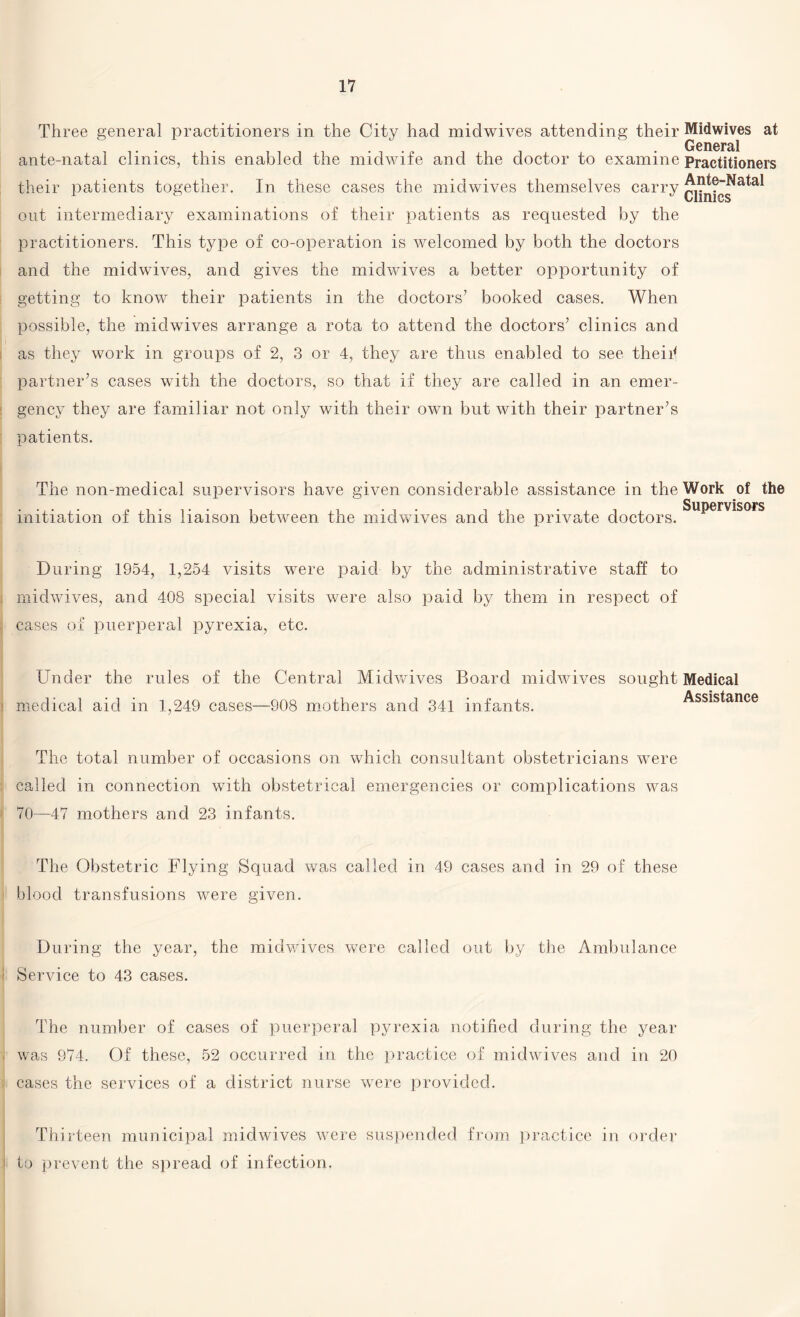 Three general practitioners in the City had midwives attending their Midwives at General ante-natal clinics, this enabled the midwife and the doctor to examine Practitioners their patients together. In these cases the midwives themselves carry out intermediary examinations of their patients as requested by the practitioners. This type of co-operation is welcomed by both the doctors and the midwives, and gives the midwives a better opportunity of getting to know their patients in the doctors7 booked cases. When possible, the midwives arrange a rota to attend the doctors7 clinics and as they work in groups of 2, 3 or 4, they are thus enabled to see theiil partner’s cases with the doctors, so that if they are called in an emer¬ gency they are familiar not only with their own but with their partner’s patients. The non-medical supervisors have given considerable assistance in the Work of the initiation of this liaison between the midwives and the private doctors. ^uPerv^sors During 1954, 1,254 visits were paid by the administrative staff to midwives, and 408 special visits were also paid by them in respect of cases of puerperal pyrexia, etc. Under the rules of the Central Midwives Board midwives sought Medical medical aid in 1,249 cases—908 mothers and 341 infants. Assistance The total number of occasions on which consultant obstetricians were called in connection with obstetrical emergencies or complications was 70—47 mothers and 23 infants. The Obstetric Flying Squad was called in 49 cases and in 29 of these blood transfusions were given. During the year, the midwives were called out by the Ambulance Service to 43 cases. The number of cases of puerperal pyrexia notified during the year I was 974. Of these, 52 occurred in the practice of midwives and in 20 cases the services of a district nurse were provided. Thirteen municipal midwives were suspended from practice in order to prevent the spread of infection.