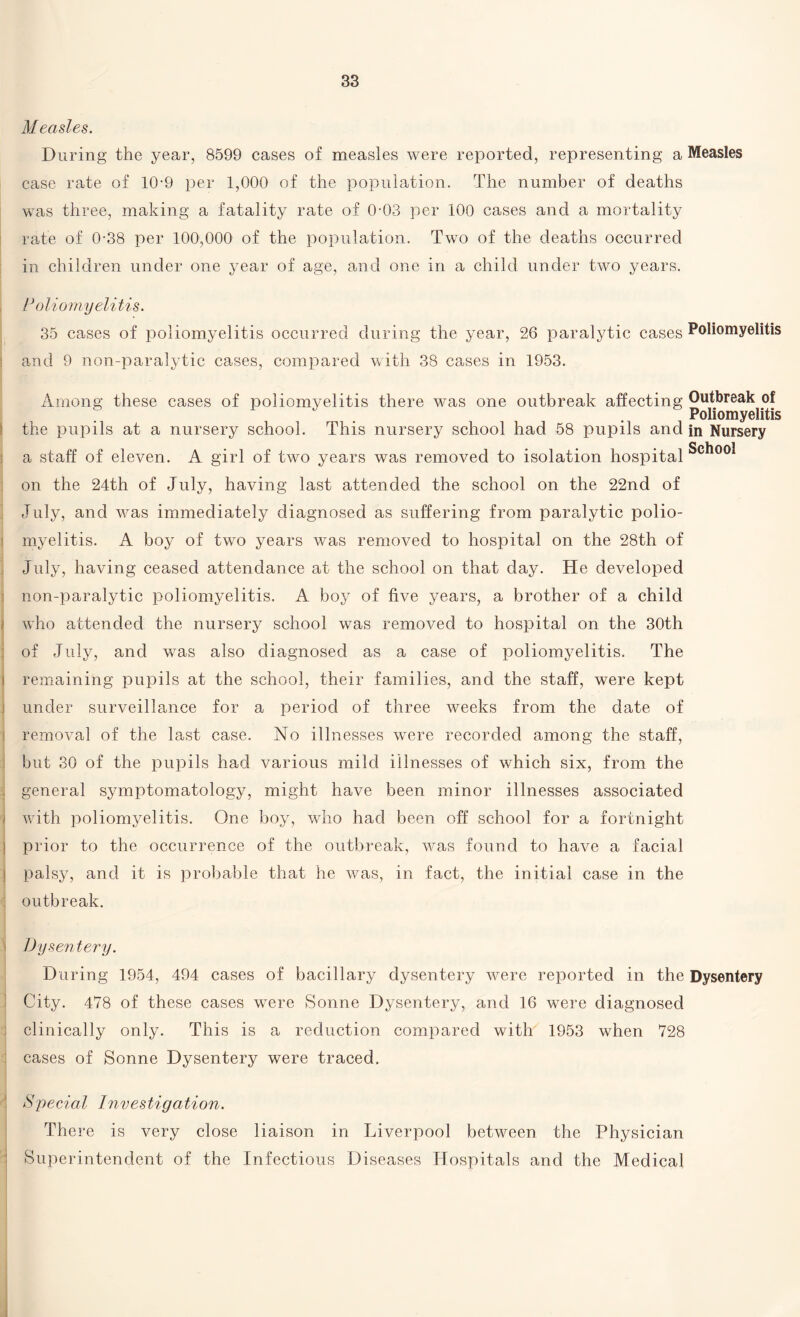 Measles. During the year, 8599 cases of measles were reported, representing a Measles case rate of 10-9 per 1,000 of the population. The number of deaths was three, making a fatality rate of 0-03 per 100 cases and a mortality rate of 0-38 per 100,000 of the population. Two of the deaths occurred in children under one year of age, and one in a child under two years. Poliomyelitis. 35 cases of poliomyelitis occurred during the year, 26 paralytic cases Poliomyelitis j and 9 non-paralytic cases, compared with 38 cases in 1953. Among these cases of poliomyelitis there was one outbreak affecting Outbreak of . . . Poliomyelitis the pupils at a nursery school. This nursery school had 58 pupils and in Nursery a staff of eleven. A girl of two years was removed to isolation hospital on the 24th of July, having last attended the school on the 22nd of July, and was immediately diagnosed as suffering from paralytic polio¬ myelitis. A boy of two years was removed to hospital on the 28th of July, having ceased attendance at the school on that day. He developed non-paralytic poliomyelitis. A boy of five years, a brother of a child who attended the nursery school was removed to hospital on the 30th of July, and was also diagnosed as a case of poliomyelitis. The remaining pupils at the school, their families, and the staff, were kept under surveillance for a period of three weeks from the date of removal of the last case. No illnesses were recorded among the staff, but 30 of the pupils had various mild illnesses of which six, from the general symptomatology, might have been minor illnesses associated with poliomyelitis. One boy, who had been off school for a fortnight prior to the occurrence of the outbreak, was found to have a facial palsy, and it is probable that he was, in fact, the initial case in the outbreak. < Dysentery. During 1954, 494 cases of bacillary dysentery were reported in the Dysentery City. 478 of these cases were Sonne Dysentery, and 16 were diagnosed clinically only. This is a reduction compared with 1953 when 728 cases of Sonne Dysentery were traced. Special Investigation. There is very close liaison in Liverpool between the Physician Superintendent of the Infectious Diseases Hospitals and the Medical